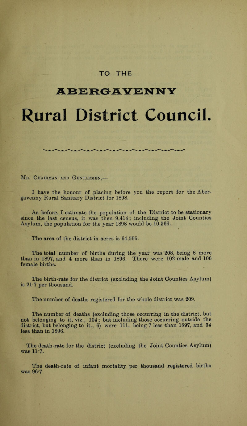 TO THE ABERGAYENTNY Rural District Council. Mr. Chairman and Gentlemen,— I have the honour of placing before you the report for the Aber- gavenny Kural Sanitary District for 1898. As before, I estimate the population of the District to be stationary since the last census, it was then 9,414; including the Joint Counties Asylum, the population for the year 1898 would be 10,566. The area of the district in acres is 64,566. The total number of births during the year was 208, being 8 more than in 1897, and 4 more than in 1896. There were 102 male and 106 female births. The birth-rate for the district (excluding the Joint Counties Asylum) is 21-7 per thousand. The number of deaths registered for the whole district was 209. The number of deaths (excluding those occurring in the district, but not belonging to it, viz., 104; but including those occurring outside the district, but belonging to it., 6) were 111, being 7 less -than 1897, and 34 less than in 1896. The death-rate for the district (excluding the Joint Counties Asylum) was 11-7. The death-rate of infant mortality per thousand registered births was 96*7