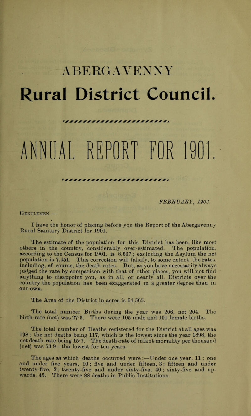 Rural District Council. AL REPORT FOR 1901 Gentlemen,— FEBRUARY, 1902. I have tbe honor of placing before you the Beport of the Abergavenny Rural Sanitary District for 1901. The estimate of tbe population for this District has been, like most others in the country, considerably over-estimated. The population, according to tbe Census for 1901, is 8,637; excluding tbe Asylum the net population is 7,451. This correction will falsify, to some extent, the rates, including, of course, the death-rates. But, as you have necessarily always Judged the rate by comparison with that of other places, you will not find anything to disappoint you, as in all, or nearly all. Districts over the country the population has been exaggerated in a greater degree than in our own. The Area of the District in acres is 64,565. The total number Births during the year was 206, net 204. The birth-rate (net) was 27’3. There were 105 male and 101 female births. The total number of Deaths registered for tbe District at all ages was 198; the net deaths being 117, which is the lowest since the year 1898, the net death-rate being 15-7. The death-rate of infant mortality per thousand (net) was 53’9—the lowest for ten years. The ages at which deaths occurred were Under one year, 11 ; one and under five years, 10; five and under fifteen, 3; fifteen and under twenty-five, 2; twenty-five and under sixty-five, 40; sixty-five and up- wards, 45. There were 88 deaths in Public Institutions.