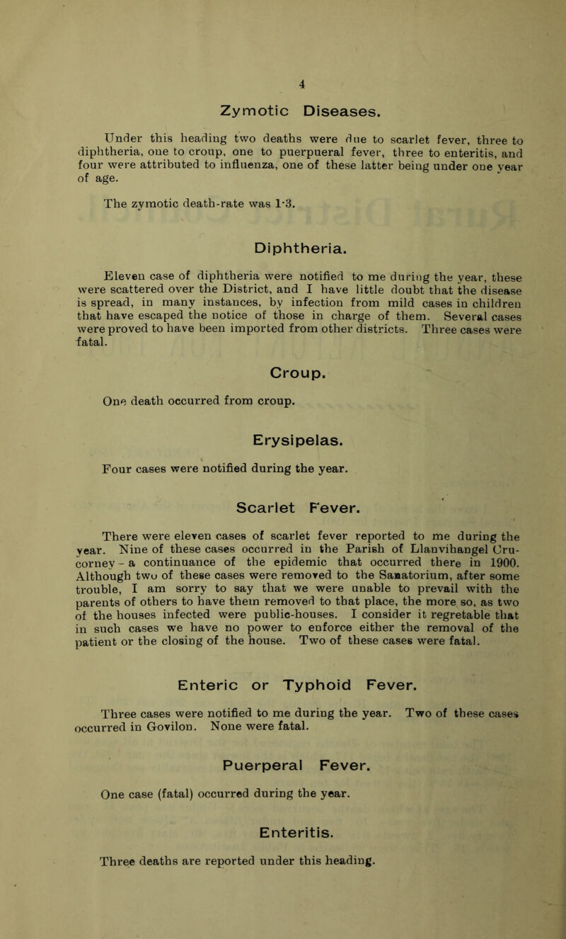 Zymotic Diseases. Under this heading two deaths were due to scarlet fever, three to diphtheria, one to croup, one to puerpueral fever, three to enteritis, and four were attributed to influenza, one of these latter being under oue year of age. The zymotic death-rate was 1'3. Diphtheria. Eleven case of diphtheria were notified to me during the year, these were scattered over the District, and I have little doubt that the disease is spread, in many instances, by infection from mild cases in children that have escaped the notice of those in charge of them. Several cases were proved to have been imported from other districts. Three cases were fatal. Croup. One death occurred from croup. Erysipelas. Four cases were notified during the year. Scarlet Fever. There were eleven cases of scarlet fever reported to me during the year. Nine of these cases occurred in the Parish of Llanvihangel Cru- corney-a continuance of the epidemic that occurred there in 1900. Although two of these cases were removed to the Sanatorium, after some trouble, I am sorry to say that we were unable to prevail with the parents of others to have them removed to that place, the more so, as two of the houses infected were public-houses. I consider it regretable that in such cases we have no power to enforce either the removal of the patient or the closing of the house. Two of these cases were fatal. Enteric or Typhoid Fever. Three cases were notified to me during the year. Two of these cases occurred in Govilon. None were fatal. Puerperal Fever. One case (fatal) occurred during the year. Enteritis. Three deaths are reported under this heading.