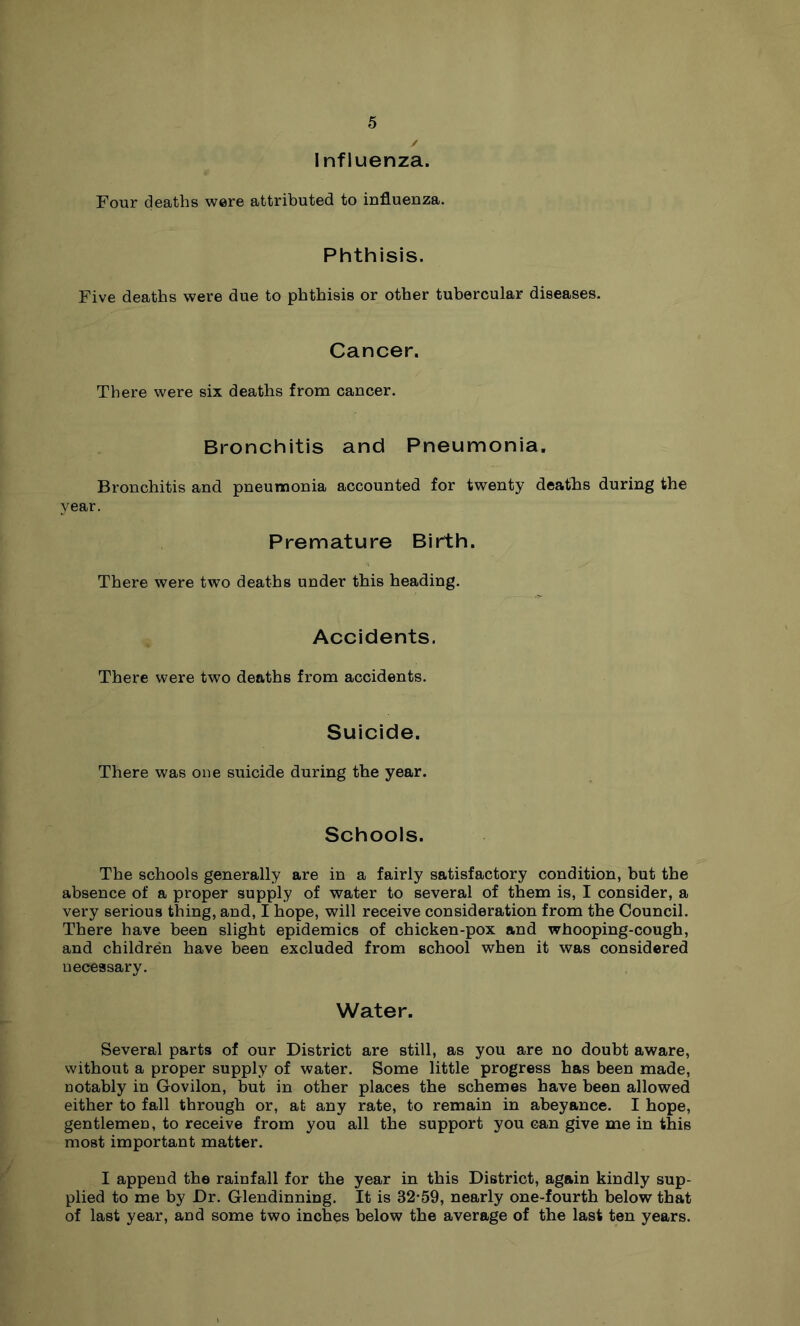 Influenza. Four deaths were attributed to influenza. Phthisis. Five deaths were due to phthisis or other tubercular diseases. Cancer. There were six deaths from cancer. Bronchitis and Pneumonia. Bronchitis and pneumonia accounted for twenty deaths during the year. Premature Birth. There were two deaths under this heading. Accidents. There were two deaths from accidents. Suicide. There was one suicide during the year. Schools. The schools generally are in a fairly satisfactory condition, but the absence of a proper supply of water to several of them is, I consider, a very serious thing, and, I hope, will receive consideration from the Council. There have been slight epidemics of chicken-pox and whooping-cough, and children have been excluded from school when it was considered necessary. Water. Several parts of our District are still, as you are no doubt aware, without a proper supply of water. Some little progress has been made, notably in Govilon, but in other places the schemes have been allowed either to fall through or, at any rate, to remain in abeyance. I hope, gentlemen, to receive from you all the support you can give me in this most important matter. I append the rainfall for the year in this District, again kindly sup- plied to me by Dr. Glendinning. It is 32*59, nearly one-fourth below that of last year, and some two inches below the average of the last ten years.