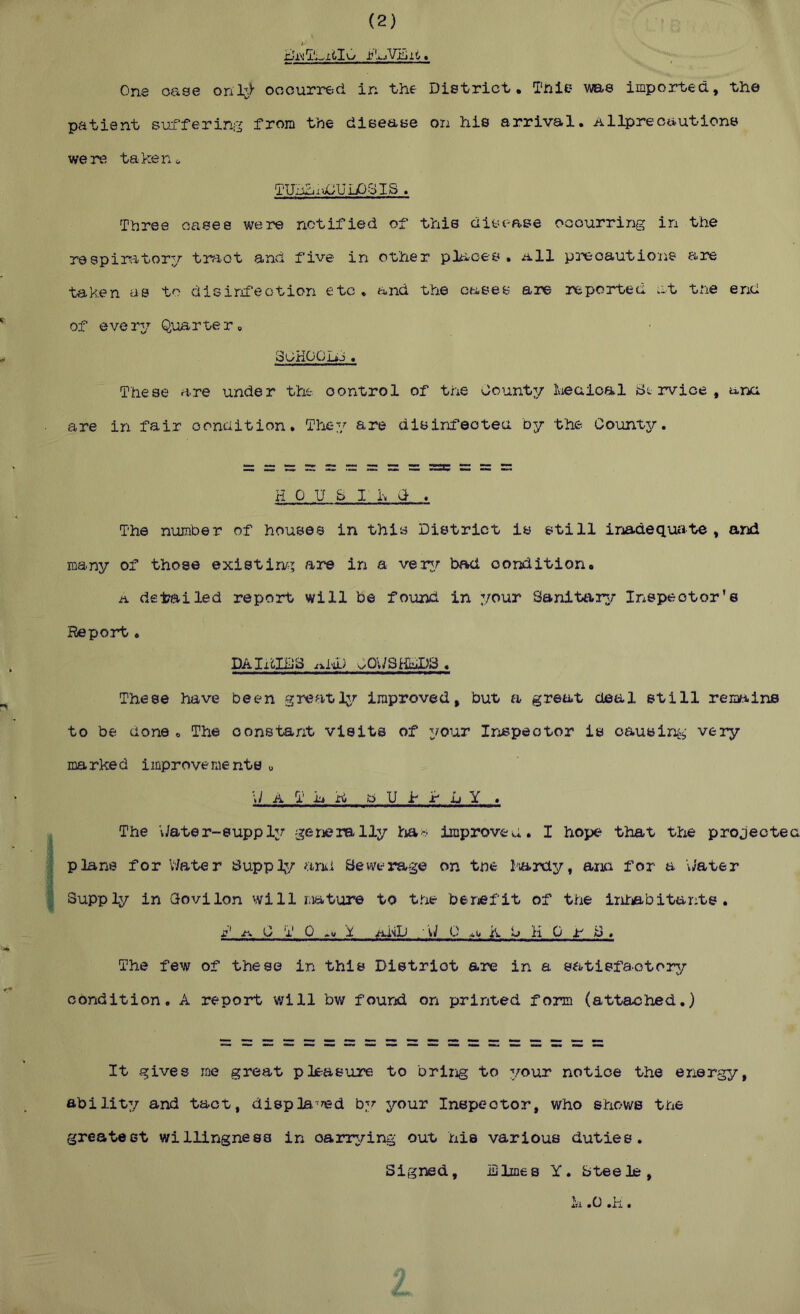 (2) One oase onl;;;)- ooourr€;d in the District. This me imported, the patient si;afering from the dieease on his arrival, allprecautions were taken^ TUnhuX/Ui-OSIb « Three oases were notified of this disease occurring in the respimtor:/ tr-aot and five in other pltioes . a11 p^-eoautione are taken as to disinfeotion etc, and the cases are reported at t^ie end of every Quarter, SOHOOIi-i « These are under the. control of the Count:/ keuioal Bt rvice , unci ■ are in fair condition. They are disinfected by the County. H 0 U S I h (1 . The number of houses in this District is still inad.equiite , and many of those existir^; are in a ver:/ bad condition. a deipailed report will be found in your Sanittir^r Inspector's Report, DAIxilDS .iliD Ca/SildPS , These hiive been greatly improved, but a great deal still rem^iins to b€-! done , The constant visits of your Inspector is oausir%- very marked improvements « \J A T jjj n, b U 1 r L Y . ^ The vJater-suppler generally Iriao improved, I hope that ttie projected (plans for V7ater Bupplj/ aru Sewerage on tne lardy, ana for a Cater Supply in Qovilon will mature to the beriefit of the Int^bitants . j' jt\ C T 0 >u X j-iisD ' C 0 At* K L> H 0 ■ir' S . The few of these in this District are in a satisfactory condition, A report v/ill bv/ found on printed form (attached.) It gives me great pleasure to briiig to your notice the energy, abilit:/ and tact, displa-^d your Inspector, who shows the greatest willingness in oarnring out his various duties, iDlmes Y. btee le , h .0 .H. Signed,