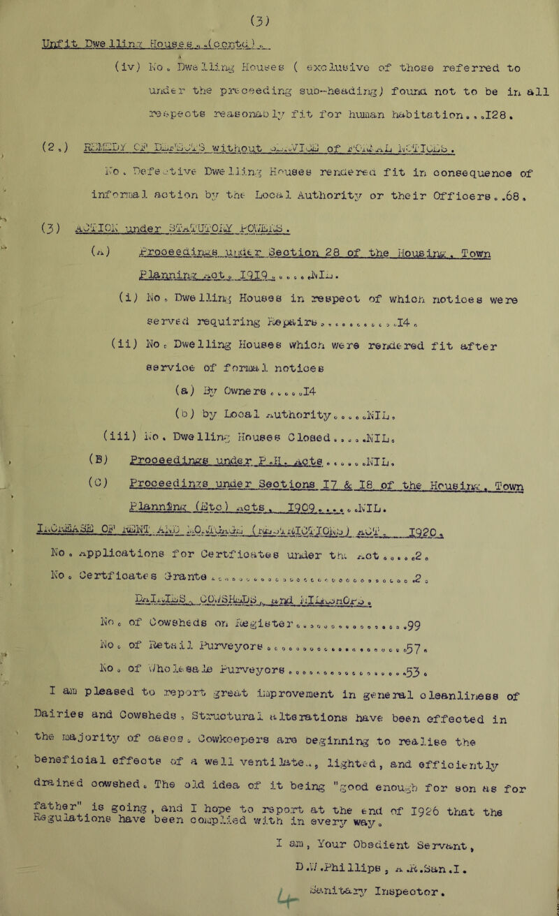 Unfit Dwelling Kouee s contd.) ,. (iv) No u DwolLiing Houyes ( exoluuive of those referred to under the preoeeding suD-headingj foima not to be in all respects reasonaoly fit for human habitation», ^128 . (2 ») RJciUDY Cjij' Dmx''hJl3 without of r'Chd-xxL NClIumb , No. Defective Dvsre Ij.ing K''’>u8es rencierea fit in consequence of inforiiial action by the Local Authority or their Off icers „ .68, (3 ) ACTION lunder Bi'alU'I'Oihf hOlVLhb . (a) i-rooeedimB under Ceotion 28 of the Houaim:. Town PlannirsY .-iOt IlIQ u« ,.»». (i) No ft Dwe llin;:j Houses in respect of which notices were served requiring Pie pairs c,.» r.. ^ c »<.I4 r, (ii) No c Dwelling Houses which were re ride red fit after service of form 1 notices (a) Owne rs «^ ft ftI4 (b) by Local r^uthority ^ o. c cNIL ft (iii) No ft Dwe lliny Houses Closed ., „ a .NIL* (®) P-T-QP-eedings under . AOte . c ft.«oNTL. () Prpoeedi.n:/s urjder Sections 17 & 18 of the Housin'^:. Town Plannin/g (Lto) .xcts . iqOQ .... ^ cNTL. lA>Cj.'>iiiACij Ojf’ itNlNT ..Ahij LOxftT'lt^dxj (i.'vmoTxiIOTIGNy) /iCT „ _JE,SPP-a No ft Applications for Oertficatee ui'ider thi ^ot 6 „. ft c2 „ No ft Oertf ioat€- s Crante ^ t, ^o <. o c ^ c ^o & & »o o o o .2 , PaIj/vILC^ COti/SHtlDd t.tnd. I''xlliu:<n0rftj . No 0 of Cowsheds on foegister r,.,«o«,«o o», ft *, .99 No ft of iteta il ihirveyors 0 c «c«»o»c.»„,»«„,,,57 , No 0 of Yiho It sa le Purveyors ► 0 ft»^„ ft ^ c«»„,. .53 ft I am pleased tu report great improvement in general oleanlirjess of Dairies and Cowsheds , Structural alterations have been effected in the majoritjr of oases ^ Cowkoepers are beginning to realise the beneficial effects of a well ventilate.* ^ lighted, and efficiently dra,ined cowshed o The oj.d idea of it bein^g good enough for son as for father is going, and I hope to report at the end of 1926 tliat the jroeguaa-tions have been complied 'with in everv wayo 1 em , Your Obedient Servant, D .V/ .Phi Hips j A ftp .San .1. Sanitarg/ Inspector •