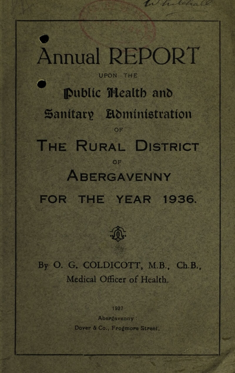 -K- Annual REPORT t: UPON THE (public Mealtb anb Sanitac)^ Bbiniuistratlon OF The Rural District OF Abergavenny FOR THE YEAR 1936. By O. G. COLDICOTT, M B., Ch.B., Medical Officer of Health- 1937 Abergavenny : Dover & Co., Frogmore Street,
