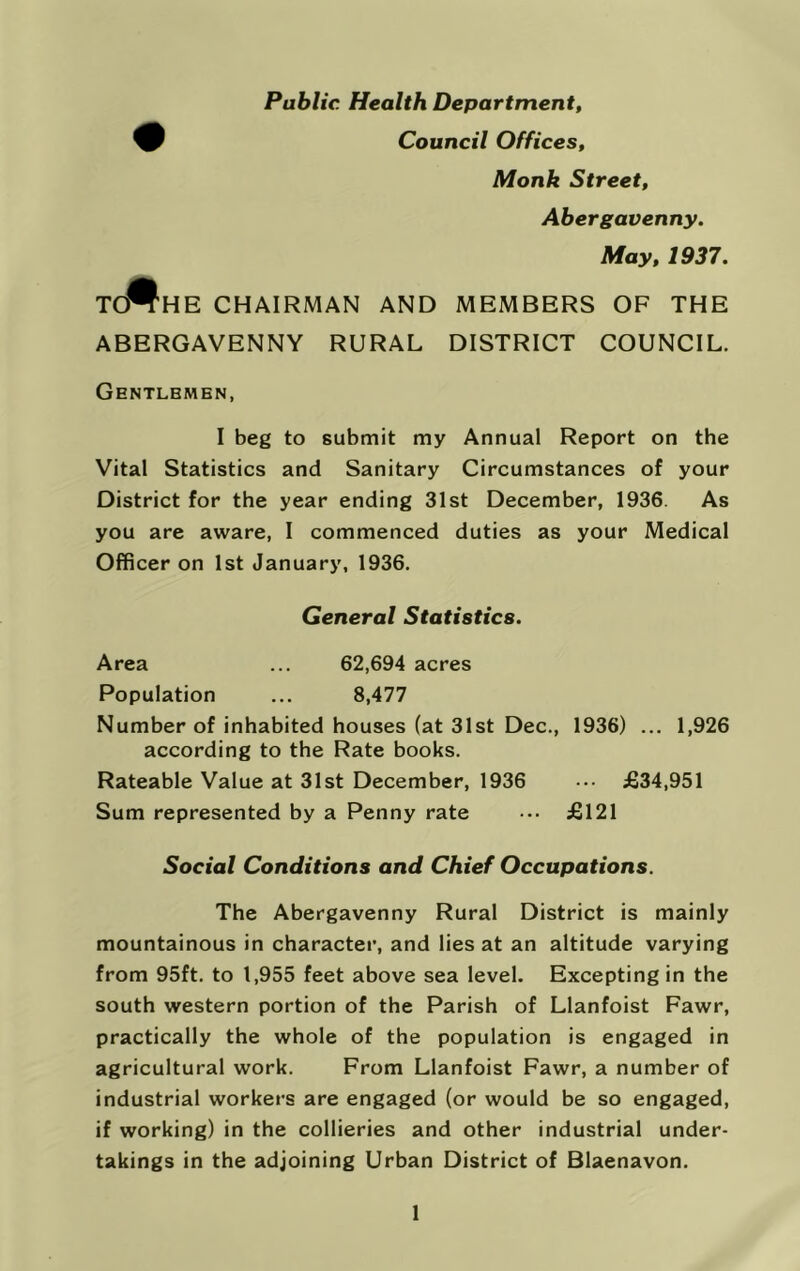 Public Health Department, Council Offices, Monk Street, Abergavenny. May, 1937. TO^HE CHAIRMAN AND MEMBERS OF THE ABERGAVENNY RURAL DISTRICT COUNCIL. Gentlemen, I beg to submit my Annual Report on the Vital Statistics and Sanitary Circumstances of your District for the year ending 31st December, 1936. As you are aware, I commenced duties as your Medical Officer on 1st January, 1936. General Stafisfics. Area ... 62,694 acres Population ... 8,477 Number of inhabited houses (at 31st Dec., 1936) ... 1,926 according to the Rate books. Rateable Value at 31st December, 1936 ••• £34,951 Sum represented by a Penny rate ••• £121 Social Conditions and Chief Occupations. The Abergavenny Rural District is mainly mountainous in character, and lies at an altitude varying from 95ft. to 1,955 feet above sea level. Excepting in the south western portion of the Parish of Llanfoist Fawr, practically the whole of the population is engaged in agricultural work. From Llanfoist Fawr, a number of industrial workers are engaged (or would be so engaged, if working) in the collieries and other industrial under- takings in the adjoining Urban District of Blaenavon.