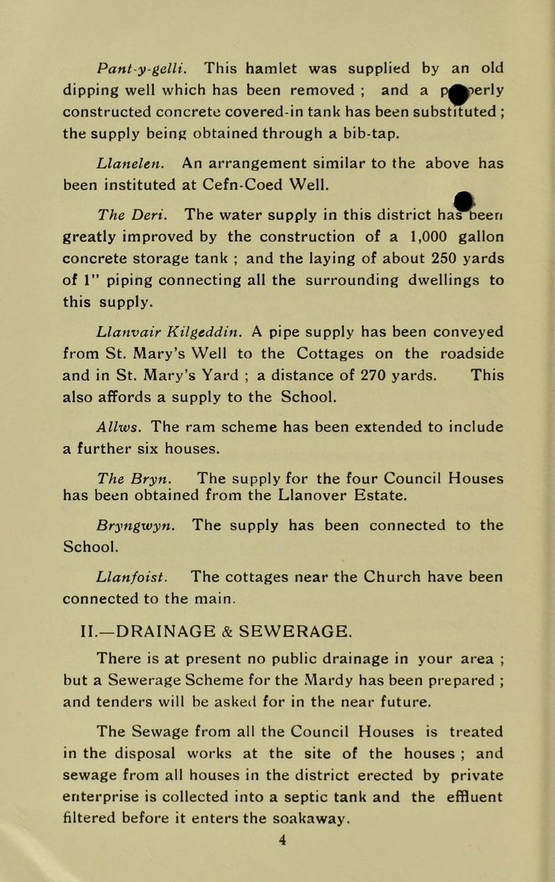 Pant y-gelli. This hamlet was supplied by an old dipping well which has been removed ; and a p^^erly constructed concrete covered-in tank has been substituted ; the supply being obtained through a bib-tap. Llanelen. An arrangement similar to the above has been instituted at Cefn-Coed Well. The Deri. The water supply in this district ha^^een greatly improved by the construction of a 1,000 gallon concrete storage tank ; and the laying of about 250 yards of 1” piping connecting all the surrounding dwellings to this supply. Llanvair Kilgeddin. A pipe supply has been conveyed from St. Mary’s Well to the Cottages on the roadside and in St. Mary’s Yard ; a distance of 270 yards. This also affords a supply to the School. Allws. The ram scheme has been extended to include a further six houses. The Bryn. The supply for the four Council Houses has been obtained from the Llanover Estate. Bryngwyn. The supply has been connected to the School. Llanfoist. The cottages near the Church have been connected to the main. II.—DRAINAGE & SEWERAGE. There is at present no public drainage in your area ; but a Sewerage Scheme for the Mardy has been prepared ; and tenders will be asked for in the near future. The Sewage from all the Council Houses is treated in the disposal works at the site of the houses ; and sewage from all houses in the district erected by private enterprise is collected into a septic tank and the effluent filtered before it enters the soakaway.