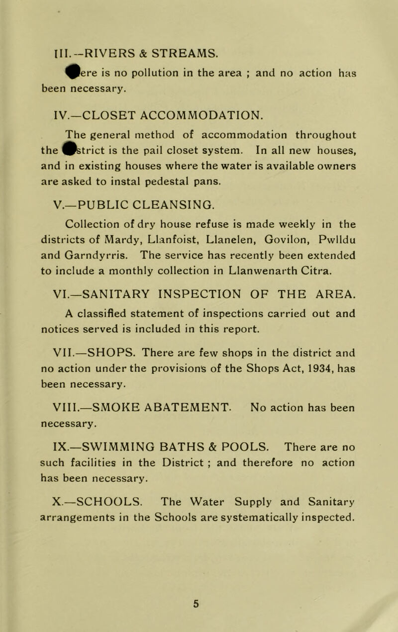 III. -RIVERS & STREAMS. ^ere is no pollution in the area ; and no action has been necessary. IV. —CLOSET ACCOMMODATION. The general method of accommodation throughout the ^strict is the pail closet system. In all new houses, and in existing houses where the water is available owners are asked to instal pedestal pans. V. —PUBLIC CLEANSING. Collection of dry house refuse is made weekly in the districts of Mardy, Llanfoist, Llanelen, Govilon, Pwlldu and Garndyrris. The service has recently been extended to include a monthly collection in Llanwenarth Citra. VI. —SANITARY INSPECTION OF THE AREA. A classified statement of inspections carried out and notices served is included in this report. VII. —SHOPS. There are few shops in the district and no action under the provisions of the Shops Act, 1934, has been necessary. VIII. —SMOKE ABATEMENT. No action has been necessary. IX. —SWIM.MING BATHS & POOLS. There are no such facilities in the District ; and therefore no action has been necessary. X. —SCHOOLS. The Water Supply and Sanitary arrangements in the Schools are systematically inspected.