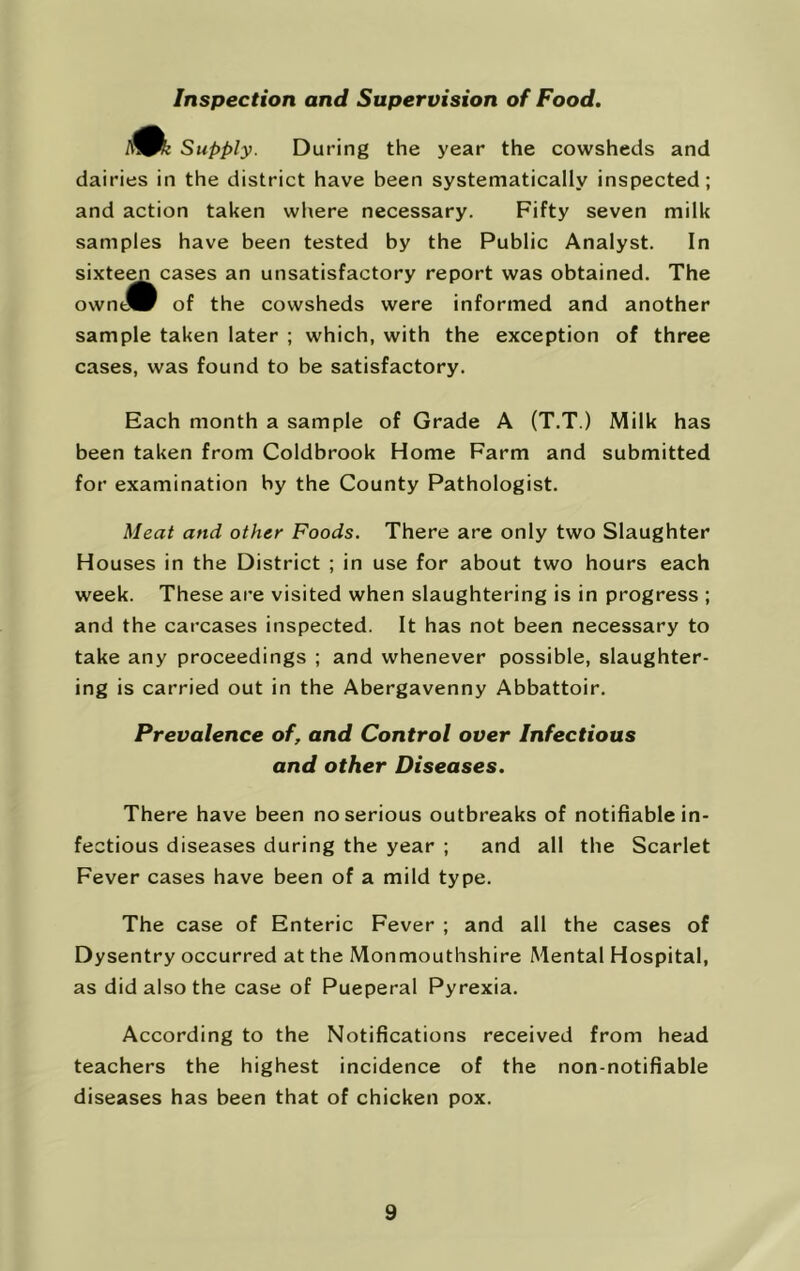 Inspection and Supervision of Food. Supply. During the year the cowsheds and dairies in the district have been systematically inspected; and action taken wliere necessary. Fifty seven milk samples have been tested by the Public Analyst. In sixteen cases an unsatisfactory report was obtained. The owntW of the cowsheds were informed and another sample taken later ; which, with the exception of three cases, was found to be satisfactory. Each month a sample of Grade A (T.T.) Milk has been taken from Coldbrook Home Farm and submitted for examination by the County Pathologist. Meat and other Foods. There are only two Slaughter Houses in the District ; in use for about two hours each week. These are visited when slaughtering is in progress ; and the carcases inspected. It has not been necessary to take any proceedings ; and whenever possible, slaughter- ing is carried out in the Abergavenny Abbattoir. Prevalence of, and Control over Infectious and other Diseases. There have been no serious outbreaks of notifiable in- fectious diseases during the year ; and all the Scarlet Fever cases have been of a mild type. The case of Enteric Fever ; and all the cases of Dysentry occurred at the Monmouthshire Mental Hospital, as did also the case of Pueperal Pyrexia. According to the Notifications received from head teachers the highest incidence of the non-notifiable diseases has been that of chicken pox.