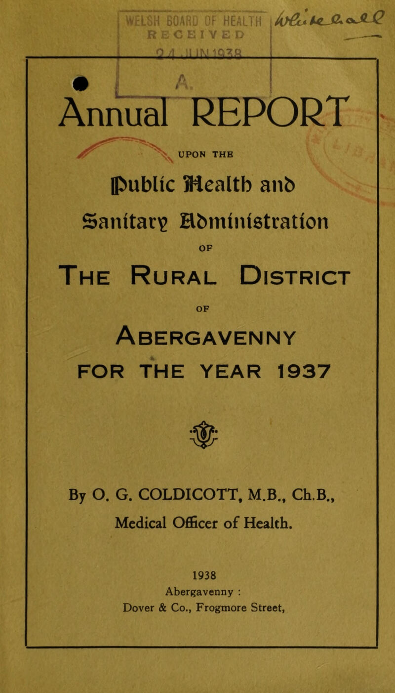 WELSH BOARD OF HEALTH RECEIVED ■24 JUN1938 AnnTir'report ' ^ UPON THB ■Public Mealtb anb Sanitat)? Hbministration OF The Rural District OF Abergavenny FOR THE YEAR 1937 By O. G. COLDICOTT, M.B., Ch.B., Medical Officer of Health. 1938 Abergavenny ; Dover & Co., Frogmore Street,