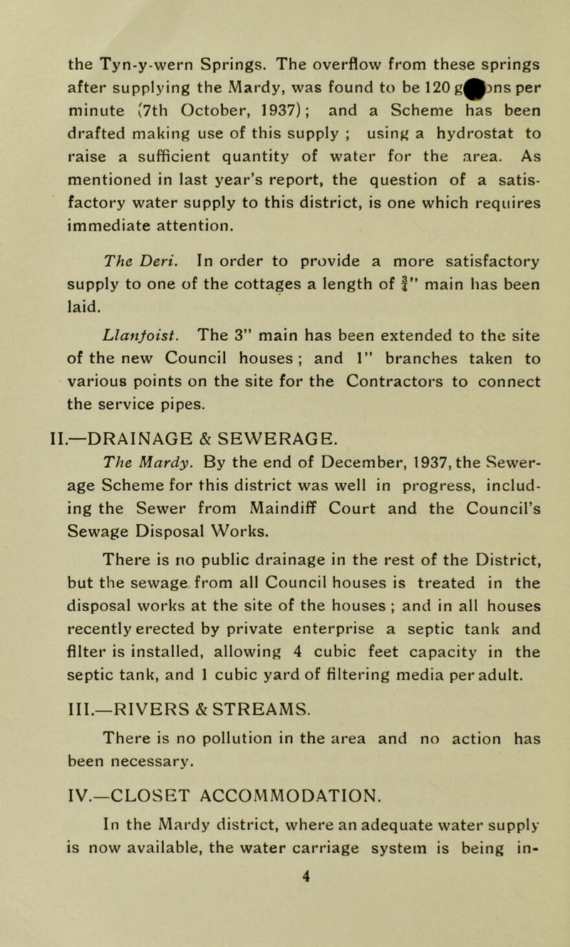 the Tyn-y-wern Springs. The overflow from these springs after supplying the .Mardy, was found to be 120g^3nsper minute (7th October, 1937); and a Scheme has been drafted making use of this supply ; using a hydrostat to raise a sufficient quantity of water for the area. As mentioned in last year’s report, the question of a satis- factory water supply to this district, is one which requires immediate attention. The Deri. In order to provide a more satisfactory supply to one of the cottages a length of f” main has been laid. Llanfoist. The 3” main has been extended to the site of the new Council houses; and 1” branches taken to various points on the site for the Contractors to connect the service pipes. II.—DRAINAGE & SEWERAGE. The Mardy. By the end of December, 1937, the Sewer- age Scheme for this district was well in progress, includ- ing the Sewer from Maindiff Court and the Council’s Sewage Disposal Works. There is no public drainage in the rest of the District, but the sewage from all Council houses is treated in the disposal works at the site of the houses ; and in all houses recently erected by private enterprise a septic tank and filter is installed, allowing 4 cubic feet capacity in the septic tank, and 1 cubic yard of filtering media per adult. III. —RIVERS & STREAMS. There is no pollution in the area and no action has been necessary. IV. —CLOSET ACCOMMODATION. In the Mardy district, where an adequate water supply is now available, the water carriage system is being in-
