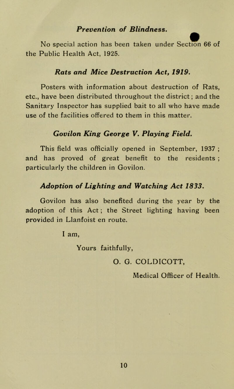 Prevention of Blindness. No special action has been taken under Section 66 of the Public Health Act, 1925. Rats and Mice Destruction Act, 1919. Posters with information about destruction of Rats, etc., have been distributed throughout the district; and the Sanitary Inspector has supplied bait to all who have made use of the facilities offered to them in this matter. Govilon King George V. Playing Field. This field was officially opened in September, 1937 ; and has proved of great benefit to the residents ; particularly the children in Govilon. Adoption of Lighting and Watching Act 1833. Govilon has also benefited during the year by the adoption of this Act; the Street lighting having been provided in Llanfoist en route. I am, Yours faithfully, O. G. COLDICOTT, Medical Officer of Health.