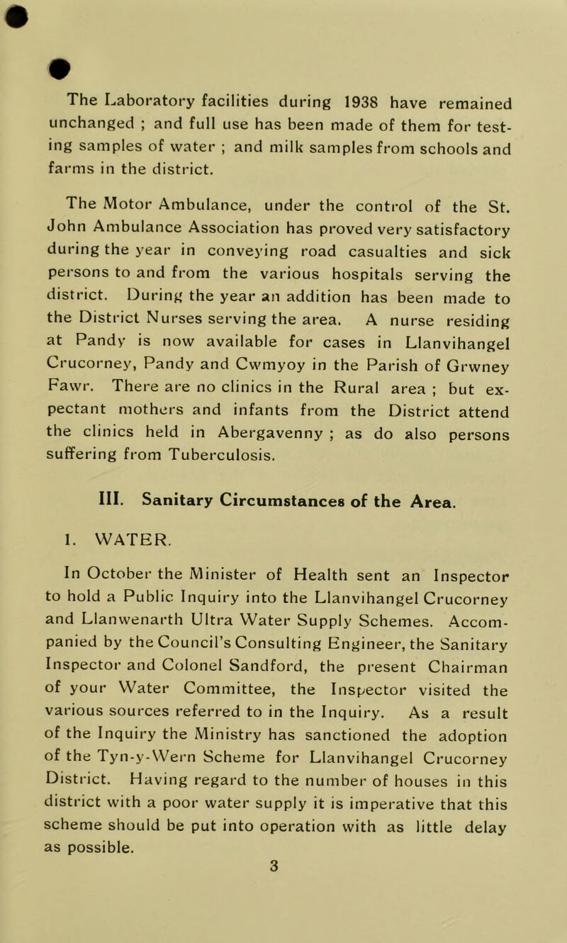 The Laboratory facilities during 1938 have remained unchanged ; and full use has been made of them for test- ing samples of water ; and milk samples from schools and farms in the district. The Motor Ambulance, under the control of the St. John Ambulance Association has proved very satisfactory during the year in conveying road casualties and sick persons to and from the various hospitals serving the district. During the year an addition has been made to the District Nurses serving the area. A nurse residing at Pandy is now available for cases in Llanvihangel Crucorney, Pandy and Cwmyoy in the Parish of Grwney Fawr. There are no clinics in the Rural area ; but ex- pectant mothers and infants from the District attend the clinics held in Abergavenny ; as do also persons suffering from Tuberculosis. III. Sanitary Circumstances of the Area. 1. WATER. In October the Minister of Health sent an Inspector to hold a Public Inquiry into the Llanvihangel Crucorney and Llanwenarth Ultra Water Supply Schemes. .Accom- panied by the Council’s Consulting Engineer, the Sanitary Inspector and Colonel Sandford, the present Chairman of your Water Committee, the Inspector visited the various sources referred to in the Inquiry. As a result of the Inquiry the Ministry has sanctioned the adoption of the Tyn-y-Wern Scheme for Llanvihangel Crucorney District. Having regard to the number of houses in this district with a poor water supply it is imperative that this scheme should be put into operation with as little delay as possible.