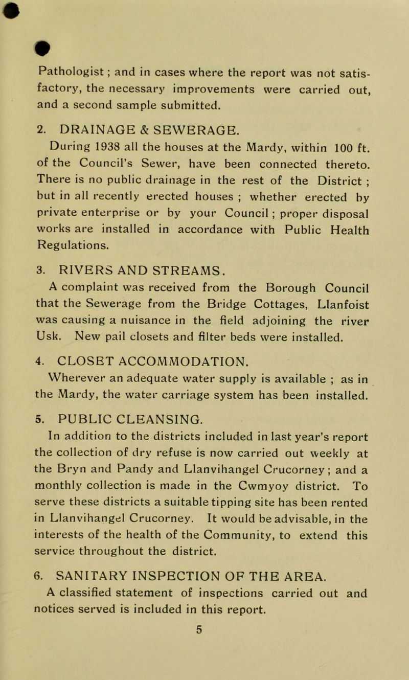 Pathologist; and in cases where the report was not satis- factory, the necessary improvements were carried out, and a second sample submitted. 2. DRAINAGE & SEWERAGE. During 1938 all the houses at the Mardy, within 100 ft. of the Council’s Sewer, have been connected thereto. There is no public drainage in the rest of the District ; but in all recently erected houses ; whether erected by private enterprise or by your Council ; proper disposal works are installed in accordance with Public Health Regulations. 3. RIVERS AND STREAMS. A complaint was received from the Borough Council that the Sewerage from the Bridge Cottages, Llanfoist was causing a nuisance in the field adjoining the river Usk. New pail closets and filter beds were installed. 4. CLOSET ACCOMMODATION. Wherever an adequate water supply is available ; as in the Mardy, the water carriage system has been installed. 5. PUBLIC CLEANSING. In addition to the districts included in last year’s report the collection of dry refuse is now carried out weekly at the Bryn and Pandy and Llanvihangel Crucorney; and a monthly collection is made in the Cwmyoy district. To serve these districts a suitable tipping site has been rented in Llanvihangel Crucorney. It would be advisable, in the interests of the health of the Community, to extend this service throughout the district. 6. SANITARY INSPECTION OF THE AREA. A classified statement of inspections carried out and notices served is included in this report.