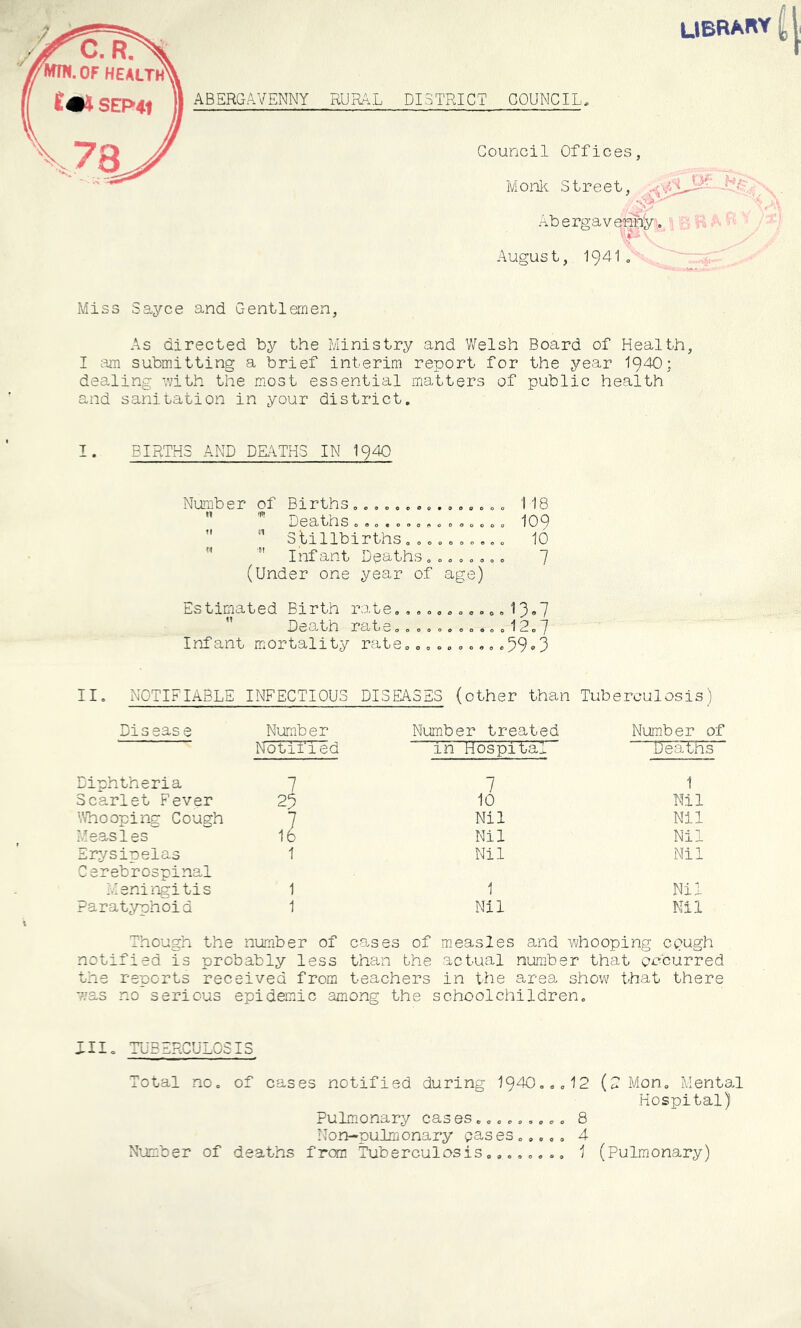 library DISTRICT COUNCIL. Council Offices, M onli Street, .3' -^bergavem^l..: C R August, 1941„■ - :f Miss Sayce and Gentlemen, As directed by the Ministry and Welsh Board of Health, I submitting a brief interim report for the year 1940; dealing with the m.ost essential matters of public health and sanitation in your district. BIRTHS AND DRTTH3 IN I94O Number of Births . , „.. », . , .. „ 118  Deaths CO. 0.0 ....0.0= I09 3 tillbirths o o o o o o o o, o 10 ”  Infant Deaths„„.».o,. 7 (Under one year of age) Estimated Birth rate,, 0 o... 0,0 .o 13»7  Death rate,,,,,,,o,,,12,7 Infant mortality rate,,, ,, ,,. „,39‘-3 II, NOTIFIABLE INFECTIOUS DISEASES (other than Tuberculosis ’) Disease Number Number treated Number of Notified in Hospital' “TJeaTHs” Diphtheria 7 7 1 Scarlet Fever 23 10 Nil Whooping Cough 7 Nil Nil Measles 16 Nil Nil Erj/sinelas 1 Nil Mil Cerebrospinal Meningitis 1 1 Nil Paratyphoid 1 Nil Nil Though the number of causes of measles and whooping ct>agh notified is probably less than the actual number that occurred the reports received from teachers in the area show that there was no serious epidemic among the schoolchildren. III, TUBERCULOSIS Total no, of cases notified during 1940,,,12 (2 Mon, Mental Hospital) Pulm.onary cas es,,,,,,,,, 8 Non-pulmonary eases,,,,, 4 N’jmber of deaths fron Tuberculosis,,,,,, ,, 1 (Pulmonary)