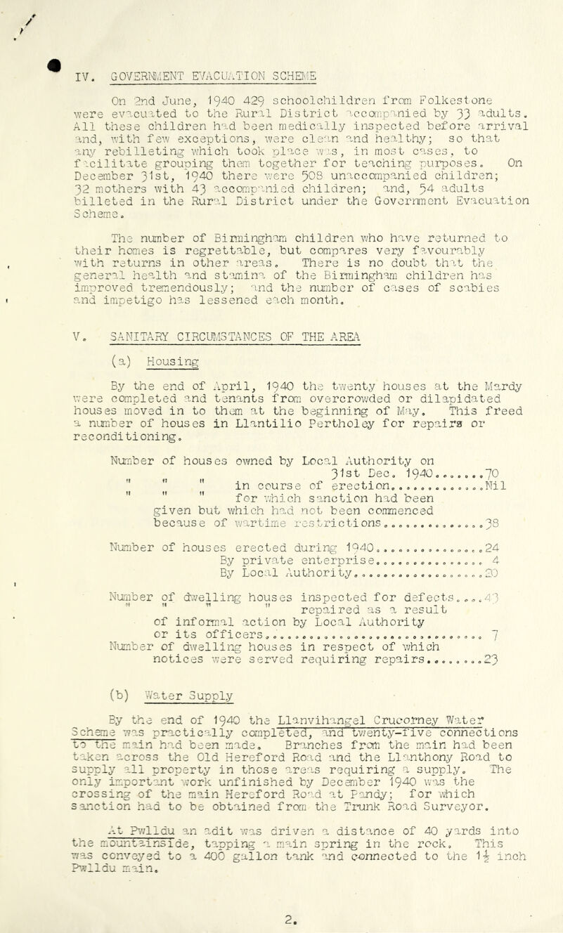 IV. GOVERMv'IENT EVACUivTION SCHEl^.ffi / / On 2nd June, 1940 429 schoolchildren from Folkestone were evncurted to the Rural District accompanied by 33 ■'Adults. All these children had been medically inspected before arrival and, Vvith fe^v exceptions, were clean and healthy; so that anj^ rebilleting which took place w-:.s, in most cases, to facilitate grouping them together for teaching purposes. On December 3'lst, 1940 there were 508 unaccompanied children; 32 mothers with 43 accomp'inied children; and, 54 adults billeted in the Rural District under the Government Evacuation Scheme. The number of Binringh-em children who have returned to their homes is regrettable, but compares very favourably with returns in other -ireas. There is no doubt thit the general health and stamina of the Birmingham children has i.mproved tremendously; and the number of cases of scabies and impetigo has lessened each month. V. SANITARY CIRCUI-/ISTANGES OF THE AREA (a) Housing By the end of April, I94O the twenty houses at the Mardy were completed and tenants from overcrowded or dilapidated houses moved in to them at the beginning of May. This freed a number of houses in Llantilio Pertholey for repairs or reconditioning. Number of houses owned by Local A,uthority on 3^3^ Dec. 1940o......70  in course of erection.............Nil    for viiich sanction had been given but which had not been commenced because of wartime restrictions38 Number of houses erected during 1940...............24 By private enterprise............... 4 By Local Authority.31 Number of dvjelling houses inspected for defects  repaired as a result of informal action by Local Authority or its officers O C O Q o c 9 9 0 0 0 Number of dwelling houses in respect of which notices were served requiring repairs.., . <51J 3 ... 7 ...23 (b) vVater Supply By the end of I940 the Llanvihangel Crucorney Water 3ch^a was practically completed, and tv/enty-five connections Lo tne main had been made. Branches from the main had been taken across the Old Hereford Road and the Llanthony Road to supply all property in those areas requiring a supply. The only important work unfinished by December 1940 was the crossing of the main Hereford Road at Fandy; for v^ich sanction had to be obtained from the Trunk Road Surveyor, A-t ?v;lldu an adit was driven a distance of 40 yards into the iLOuntainside, tapping a main spring in the rock. This was conveyed to a 400 gallon tank and connected to the 1-^ inch P-?lldu main. 2