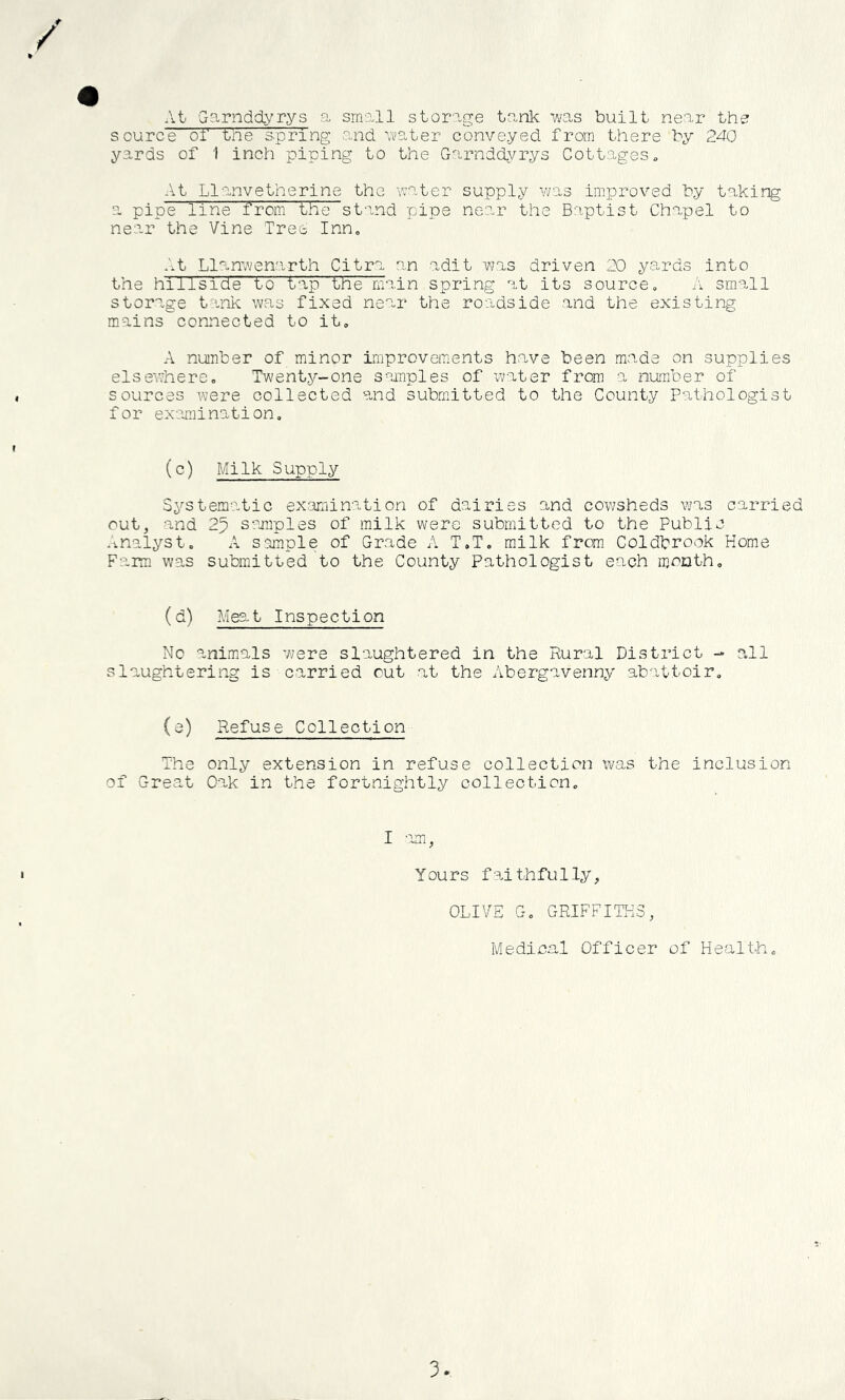 At Garndd^'rys a small storage tank ms built near the source or the spring and ■water conveyed from there by 240 yards of I inch piping to the Garnddyrys Cottages At Llanvetherine the water supply vvas improved by taking a pipe line from the stand 'pipe near the Baptist Chapel to near the Vine Tree Inn, .'.t Llanwenarth Citra an adit 'was driven 20 yards into the hillside to tap the main spring at its source, A small storage tank was fixed near the roadside and the existing mains coruiected to it, A number of minor improvements hn,ve been made on supplies else'where. Twenty-one samples of water from a numiber of sources were collected and submitted to the County Pathologist f or exmnination. (c) Milk Supply S^^stematic examination of dairies and cowsheds vjas carried out, and 25 samples of milk were submitted to the Public *'malyst. A sample of Grade A T.T. milk frar Coldbrook Home Farm was submitted to the County Pathologist each m,or}th. (d) Meat Inspection No animals w;ere slaughtered in the Rural District -» all slaughtering is carried out at the Abergavenny abattoir. (a) Refuse Collection The only extension in refuse collection was the inclusion of Great Oak in the fortnightly collection. I am, Yours faithfully, OLIVE G, GRIFFITHS, Medica,! Officer of Health., 3