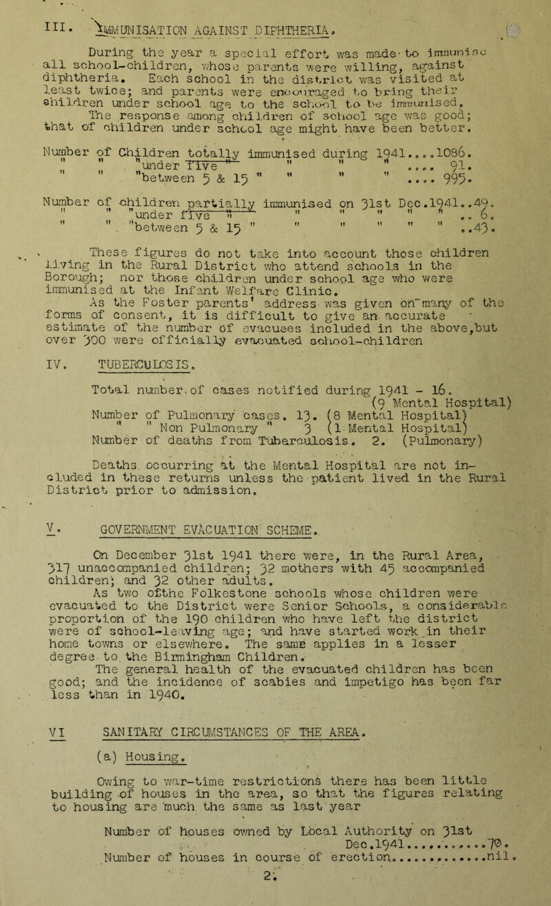 X III* ^'IONISATION A_GAINST DIPHTHERIA* During the year a special effort was made-to iranuniao all school-children, whose parents were willing, against diphtheria. Each school in the district was visited at least twice; and parents were encouraged to hrlng their ehildren under school age to the school to he jmraunised,, The response among children of school age was goo(^; that of children under school age might have been better. Number of Children totally immunised during 1041 ”  , ”under TTve' ”    between 5 & I5  1086 QT 995 Number of children partially immunised on 31st Dec.1941,   under five ^   ”   ,  between 5 & I5  These figures do not take into account those children J.iving in the Rural District who attend schools in the Borough; nor those children under school age who were immunised at the Infant Welfare Clinic. As the Foster parents* address wa,s given bnmany of the forms of consent, it is difficult to give an. accurate estimate of the number of evacuees included in the above,but over 300 were officially evacuated cchool-children IV, TDBERGULOSIS, Total nunbercof cases notified during 1941 - 16, (9 Mental Hospital) Number of Pulmonary cases, 13. (8 Mental Hospital)   Non Pulmonary '* 3 (1-Mental Hospital) Number of deaths from Tuberculosis. 2. (Pulmonary) Deaths, occurring at the Mental Hospital are not in- cluded in these returns unless the patient lived in the Rural District prior to admission. V. GOVERNMENT EVACUATION' SCHEME.. On December 31-sI' 1941 there were, in the Rural Area, 317 unaccompanied children; 32 mothers with 45 accompanied children'; and 32 other adults. As two ofthe Folkestone schools whose children were evacuated to the District were Senior Schools, a considei-ablc proportion of the I90 children who have left the district were of school-leaving age; and have started work.in their home towns or elsewhere. The samb applies in a lesser degree, to, the Birmingham Children.- The general health of the evacuated children has been good; and the incidence, of scabies and impetigo has been far less than in 1940, V^ SANITARY GIRCm^STANCES CF THE AREA. (a) Housingo Owing to v/ar-time restrictions there has been little building >of houses in the area, so that the figures relating to housing are ‘much, the same as last year Number of houses owned by Lbcal Authority on 3IIst Dec.1941 7^* Number of houses in course of erection..o.nil, ■ 2;' '