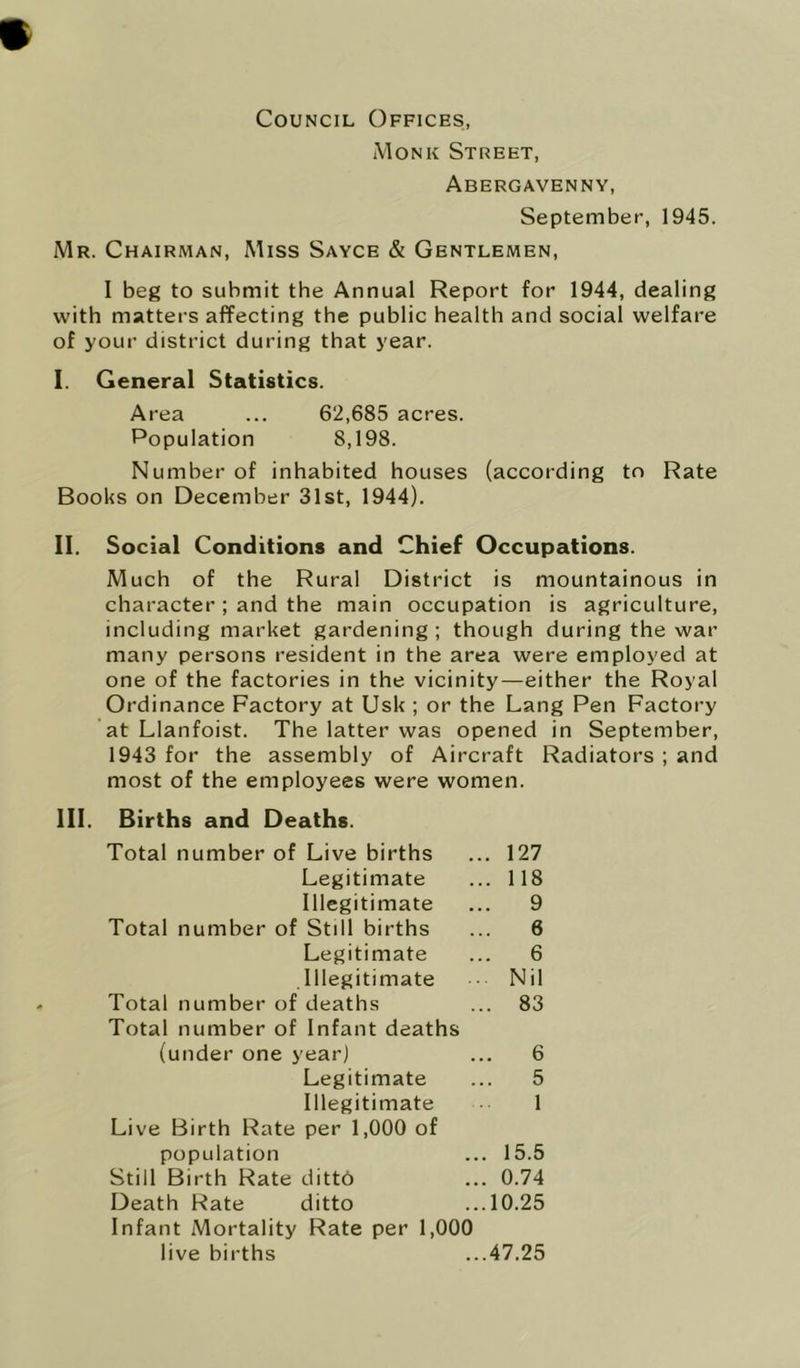 * Council Offices, Monk Street, Abergavenny, September, 1945. Mr. Chairman, Miss Sayce & Gentlemen, I beg to submit the Annual Report for 1944, dealing with matters affecting the public health and social welfare of your district during that year. I. General Statistics. Area ... 62,685 acres. Population 8,198. Number of inhabited houses (according to Rate Books on December 31st, 1944). II. Social Conditions and Chief Occupations. Much of the Rural District is mountainous in character ; and the main occupation is agriculture, including market gardening ; though during the war many persons resident in the area were employed at one of the factories in the vicinity—either the Royal Ordinance Factory at Usk ; or the Lang Pen Factory at Llanfoist. The latter was opened in September, 1943 for the assembly of Aircraft Radiators ; and most of the employees were women. III. Births and Deaths. Total number of Live births ... 127 Legitimate Illegitimate 118 9 6 6 Nil 83 Total number of Still births Legitimate Illegitimate Total number of deaths Total number of Infant deaths (under one year) 6 5 Legitimate Illegitimate Live Birth Rate per 1,000 of population Still Birth Rate dittb Death Rate ditto Infant Mortality Rate per 1,000 15.5 0.74 10.25 live births ...47.25