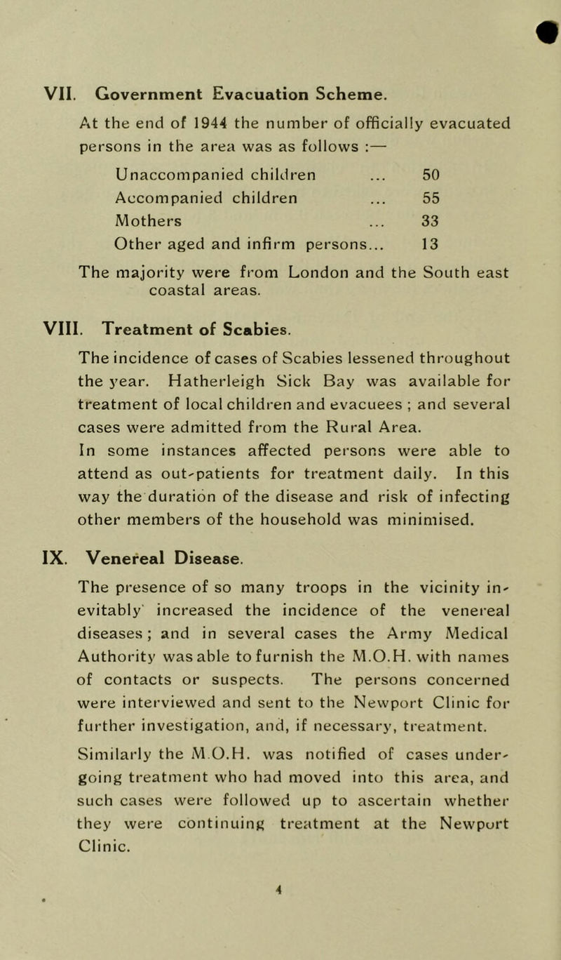 VII. Government Evacuation Scheme. At the end of 1944 the number of officially evacuated persons in the area was as follows :— Unaccompanied children Accompanied children Mothers Other aged and infirm persons... 50 55 33 13 The majority were from London and the South east coastal areas. VIII. Treatment of Scabies. The incidence of cases of Scabies lessened throughout the year. Hatherleigh Sick Bay was available for treatment of local children and evacuees ; and several cases were admitted from the Rural Area. In some instances affected persons were able to attend as out-patients for treatment daily. In this way the duration of the disease and risk of infecting other members of the household was minimised. IX. Venereal Disease. The presence of so many troops in the vicinity in- evitably increased the incidence of the venereal diseases; and in several cases the Army Medical Authority was able to furnish the M.O.H. with names of contacts or suspects. The persons concerned were interviewed and sent to the Newport Clinic for further investigation, and, if necessary, treatment. Similarly the M.O.H. was notified of cases under- going treatment who had moved into this area, and such cases were followed up to ascertain whether they were continuing treatment at the Newport Clinic.