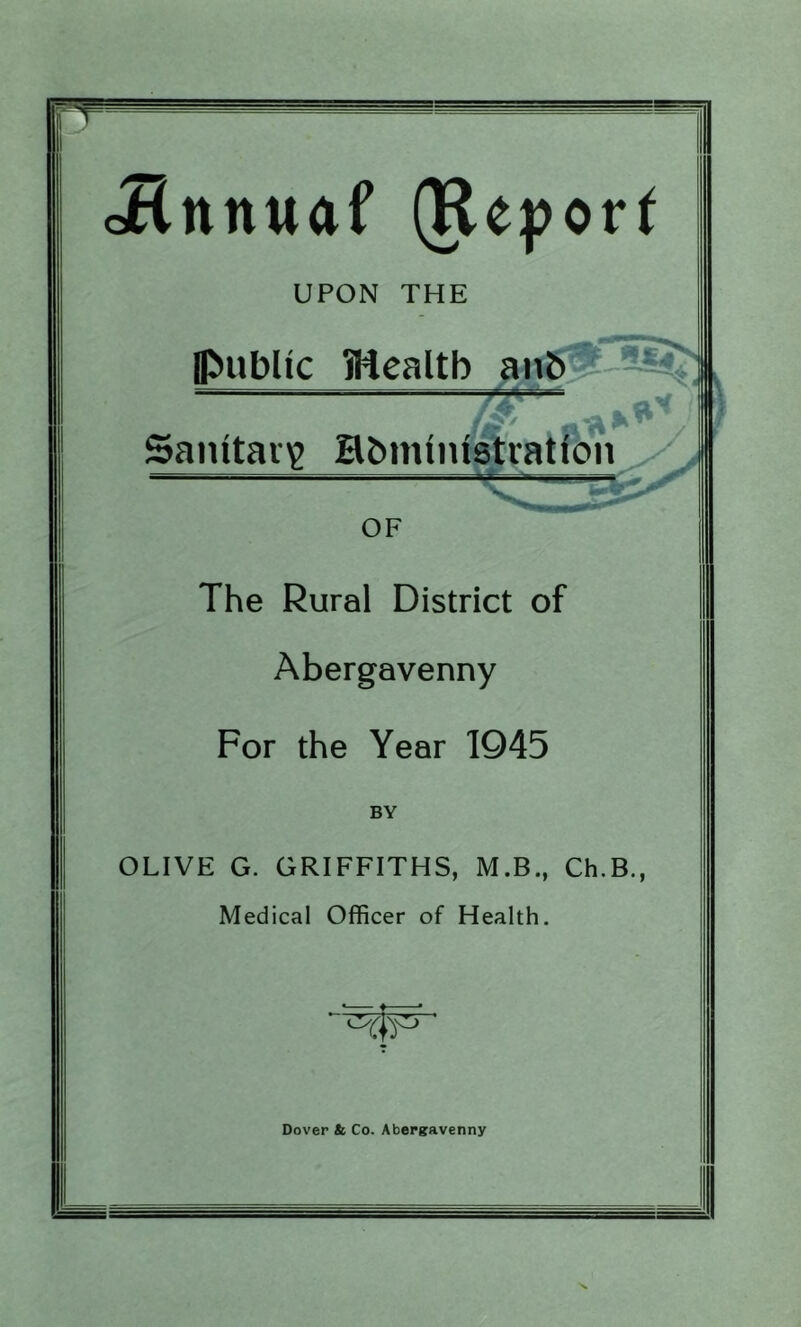 Jlnnuaf (Keport UPON THE Ipublic iHealtb Saintav^ HbinlniiKratfon OF The Rural District of Abergavenny For the Year 1945 BY OLIVE G. GRIFFITHS, M.B., Ch.B., Medical Officer of Health. Dover & Co. Abergavenny