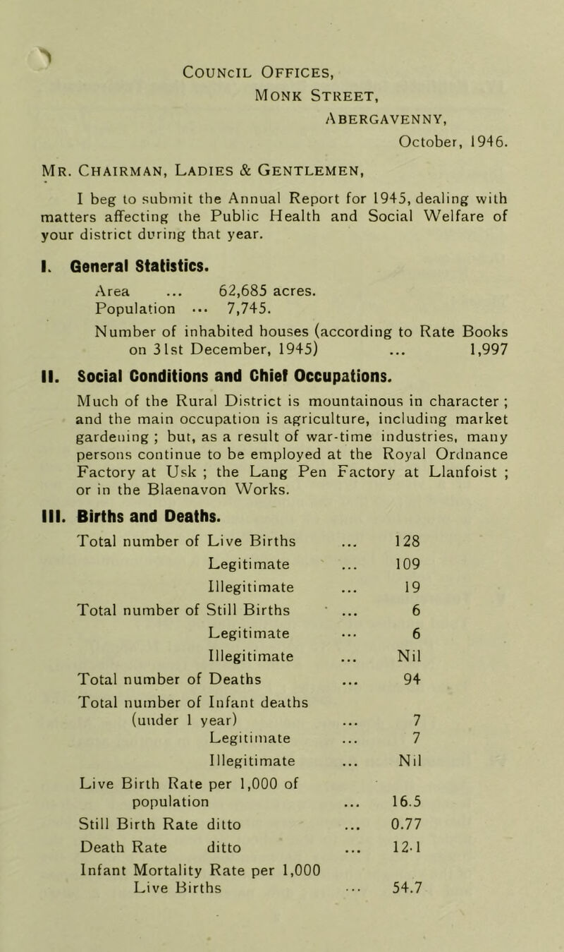 Council Offices, Monk Street, Abergavenny, October, 1946. Mr. Chairman, Ladies & Gentlemen, I beg to submit the Annual Report for 1945, dealing with matters affecting the Public Health and Social Welfare of your district during that year. I. General Statistics. Area ... 62,685 acres. Population ... 7,745. Number of inhabited houses (according to Rate Books on 31st December, 1945) ... 1,997 II. Social Conditions and Chief Occupations. Much of the Rural District is mountainous in character; and the main occupation is agriculture, including market gardening ; but, as a result of war-time industries, many persons continue to be employed at the Royal Ordnance Factory at Usk ; the Lang Pen Factory at Llanfoist ; or in the Blaenavon Works. III. Births and Deaths. Total number of Live Births ... 128 Legitimate ... 109 Illegitimate ... 19 Total number of Still Births ' ... 6 Legitimate ... 6 Illegitimate ... Nil Total number of Deaths ... 94 Total number of Infant deaths (under 1 year) ... 7 Legitimate ... 7 Illegitimate ... Nil Live Birth Rate per 1,000 of population ... 16.5 Still Birth Rate ditto ... 0.77 Death Rate ditto ... 12-1 Infant Mortality Rate per 1,000 Live Births ... 54.7