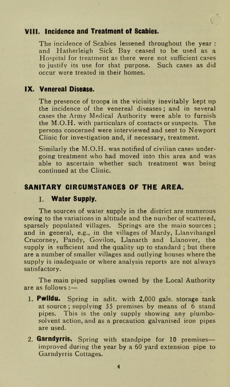 VIII. Incidence and Treatment of Scabies. The incidence of Scabies lessened throughout the year : and Hatherleigh Sick Bay ceased to be used as a Hospital for treatment as there were not sufficient cases to justify its use for that purpose. Such cases as did occur were treated in their homes. IX. Venereal Disease. The presence of troops in the vicinity inevitably kept up the incidence of the venereal diseases; and in several cases the Army Medical Authority were able to furnish the M.O.H. with particulars of contacts or suspects. The persons concerned were interviewed and sent to Newport Clinic for investigation and, if necessary, treatment. Similarly the M.O.H. was notified of civilian cases under- going treatment who had moved into this area and was able to ascertain whether such treatment was being continued at the Clinic. SANITARY CIRCUMSTANCES OF THE AREA. I. Water Supply. The sources of water supply in the district are numerous owing to the variations in altitude and the number of scattered, sparsely populated villages. Springs are the main sources ; and in general, e.g., in the villages of Mardy, Llanvihangel Crucorney, Pandy, Govilon, Llanarth and Llanover, the supply is sufficient and the quality up to standard ; but there are a number of smaller villages and outlying houses where the supply is inadequate or where analysis reports are not always satisfactory. The main piped supplies owned by the Local Authority are as follows :— 1, Pwlldu. Spring in adit, with 2,000 gals, storage tank at source ; supplying 35 premises by means of 6 stand pipes. This is the only supply showing any plumbo- solvent action, and as a precaution galvanised iron pipes are used. 2. Garndyrris. Spring with standpipe for 10 premises— improved during the year by a 60 yard extension pipe to Garndyrris Cottages.