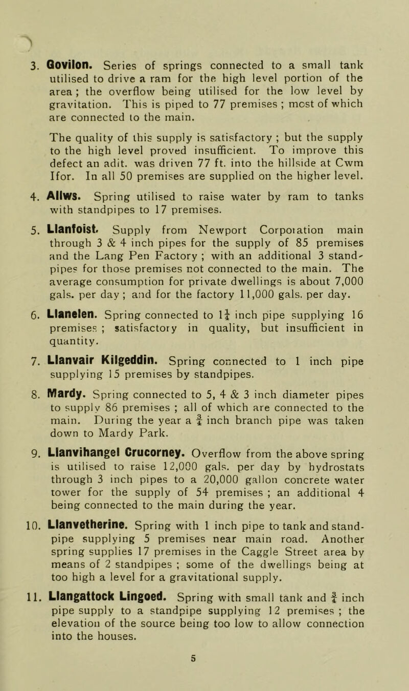 > 3. Qovilon. Series of springs connected to a small tank utilised to drive a ram for the high level portion of the area ; the overflow being utilised for the low level by gravitation. This is piped to 77 premises; most of which are connected to the main. The quality of this supply is satisfactory ; but the supply to the high level proved insufficient. To improve this defect an adit, was driven 77 ft. into the hillside at Cwm Ifor. In all 50 premises are supplied on the higher level, 4. AIIWS. Spring utilised to raise water by ram to tanks with standpipes to 17 premises. 5. Llanfoist. Supply from Newport Corporation main through 3 & 4 inch pipes for the supply of 85 premises and the Lang Pen Factory ; with an additional 3 stand' pipes for those premises not connected to the main. The average consumption for private dwellings is about 7,000 gals, per day ; and for the factory 11,000 gals, per day. 6. Llanelen. Spring connected to li inch pipe supplying 16 premises. ; satisfactory in quality, but insufficient in quantity. 7. Llanvair Kilgeddin. Spring connected to 1 inch pipe supplying 15 premises by standpipes. 8. Mardy. Spring connected to 5, 4 & 3 inch diameter pipes to supply 86 premises ; all of which are connected to the main. During the year a f inch branch pipe was taken down to Mardy Park. 9. Llanvihangel Crucorney. Overflow from the above spring is utilised to raise 12,000 gals, per day by hydrostats through 3 inch pipes to a 20,000 gallon concrete water tower for the supply of 54 premises ; an additional 4 being connected to the main during the year. 10. Llanvotherine. Spring with l inch pipe to tank and stand- pipe supplying 5 premises near main road. Another spring supplies 17 premises in the Caggle Street area by means of 2 standpipes ; some of the dwellings being at too high a level for a gravitational supply. 11. LlangattOCk Lingocd. Spring with small tank and f inch pipe supply to a standpipe supplying 12 premises; the elevation of the source being too low to allow connection into the houses.