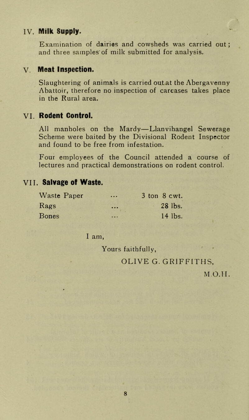 IV. Milk Supply. Examination of dairies and cowsheds was carried out; and three samples'of milk submitted for analysis. V. Meat Inspection. Slaughtering of animals is carried out at the .'\bergavenny Abattoir, therefore no inspection of carcases takes place in the Rural area. VI. Rodent Control. All manholes on the Mardy—Llanvihangel Sewerage Scheme were baited by the Divisional Rodent Inspector and found to be free from infestation. Four employees of the Council attended a course of lectures and practical demonstrations on rodent control. VII. Salvage of Waste Waste Paper Rags Bones 3 ton 8 cwt. 28 lbs. 14 lbs. I am, Yours faithfully, OLIVE G. GRIFFITHS, M O.ll.