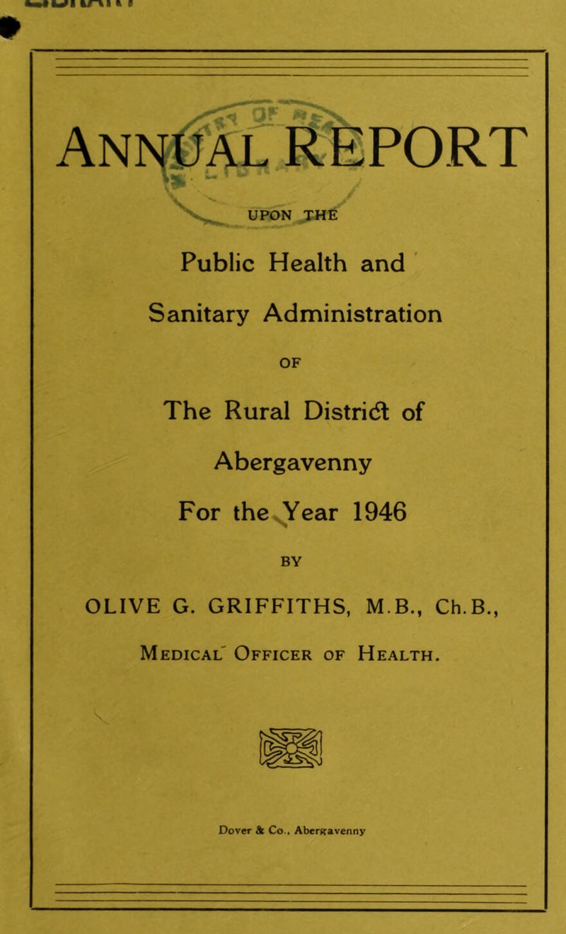 OF Annual REPORT UPON THE Public Health and Sanitary Administration OF The Rural District of Abergavenny For the Year 1946 BY OLIVE G. GRIFFITHS, M B., Ch.B., Medical Officer of Health. Dover & Co., Abergavenny