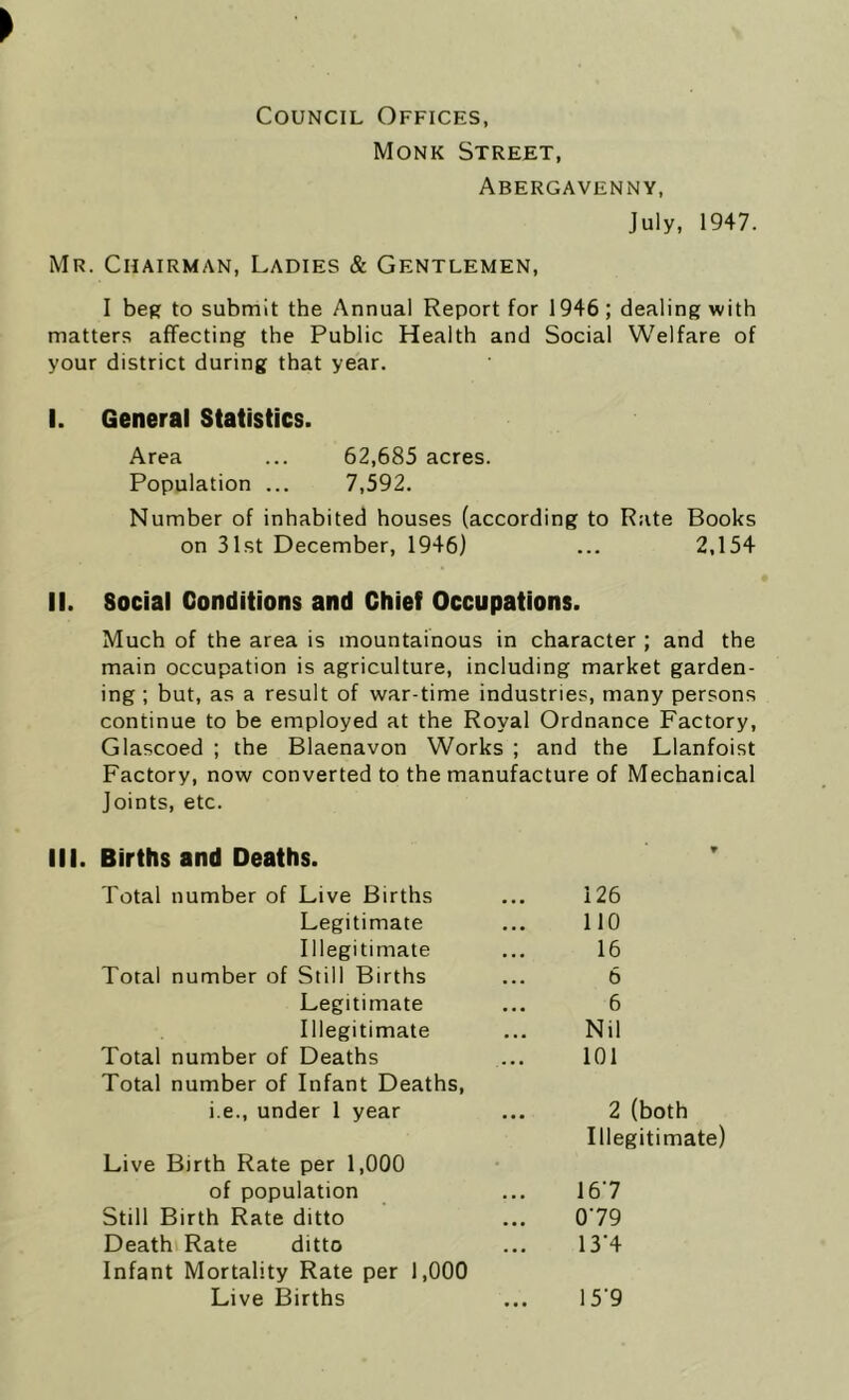 Council Offices, Monk Street, Abergavenny, July, 1947. Mr. Chairman, Ladies & Gentlemen, I beg to submit the Annual Report for 1946; dealing with matters affecting the Public Health and Social Welfare of your district during that year. I. General Statistics. Area ... 62,685 acres. Population ... 7,592. Number of inhabited houses (according to Rate Books on 31st December, 1946) ... 2,154 II. Social Conditions and Chief Occupations. Much of the area is mountainous in character ; and the main occupation is agriculture, including market garden- ing ; but, as a result of war-time industries, many persons continue to be employed at the Royal Ordnance Factory, Glascoed ; the Blaenavon Works ; and the Llanfoist Factory, now converted to the manufacture of Mechanical Joints, etc. III. Births and Deaths. Total number of Live Births 126 Legitimate 110 Illegitimate 16 Total number of Still Births 6 Legitimate 6 Illegitimate Nil Total number of Deaths 101 Total number of Infant Deaths, i.e., under 1 year 2 (both Illegitimate) Live Birth Rate per 1,000 of population 167 Still Birth Rate ditto 0 79 Death Rate ditto 13*4 Infant Mortality Rate per 1,000 Live Births 15'9