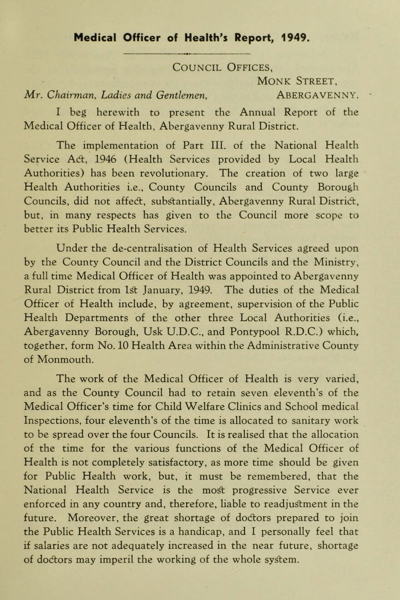 Medical Officer of Health's Report, 1949. Council Offices, Monk Street, Mr. Chairman, Ladies and Gentlemen, ABERGAVENNY. I beg herewith to present the Annual Report of the Medical Officer of Health, Abergavenny Rural District. The implementation of Part III. of the National Health Service Adt, 1946 (Health Services provided by Local Health Authorities) has been revolutionary. The creation of two large Health Authorities i.e.. County Councils and County Borough Councils, did not affedt, sub^antially, Abergavenny Rural Distridt, but, in many respects has given to the Council more scope to better its Public Health Services. Under the de-centralisation of Health Services agreed upon by the County Council and the District Councils and the Ministry, a full time Medical Officer of Health was appointed to Abergavenny Rural District from lA January, 1949. The duties of the Medical Officer of Health include, by agreement, supervision of the Public Health Departments of the other three Local Authorities (i.e., Abergavenny Borough, Usk U.D.C., and Pontypool R.D.C.) which, together, form No. 10 Health Area within the Administrative County of Monmouth. The work of the Medical Officer of Health is very varied, and as the County Council had to retain seven eleventh’s of the Medical Officer’s time for Child Welfare Clinics and School medical Inspections, four eleventh’s of the time is allocated to sanitary work to be spread over the four Councils. It is realised that the allocation of the time for the various functions of the Medical Officer of Health is not completely satisfactory, as more time should be given for Public Health work, but, it must be remembered, that the National Health Service is the mo^ progressive Service ever enforced in any country and, therefore, liable to readju^ment in the future. Moreover, the great shortage of doctors prepared to join the Public Health Services is a handicap, and I personally feel that if salaries are not adequately increased in the near future, shortage of docflors may imperil the working of the whole sy^em.