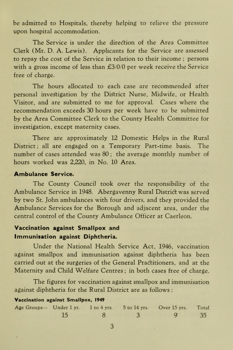 be admitted to Hospitals, thereby helping to relieve the pressure upon hospital accommodation. The Service is under the direction of the Area Committee Clerk (Mr. D. A. Lewis). Applicants for the Service are assessed to repay the cost of the Service in relation to their income ; persons with a gross income of less than £3/0/0 per week receive the Service free of charge. The hours allocated to each case are recommended after personal inve^igation by the Di^rict Nurse, Midwife, or Health Visitor, and are submitted to me for approval. Cases where the recommendation exceeds 30 hours per week have to be submitted by the Area Committee Clerk to the County Health Committee for investigation, except maternity cases. There are approximately 12 Domestic Helps in the Rural District; all are engaged on a Temporary Part-time basis. The number of cases attended was 80 ; the average monthly number of hours worked was 2,220, in No. 10 Area. Ambulance Service. The County Council took over the responsibility of the Ambulance Service in 1948. Abergavenny Rural Distridl was served by two St. John ambulances with four drivers, and they provided the Ambulance Services for the Borough and adjacent area, under the central control of the County Ambulance Officer at Caerleon. Vaccination against Smallpox and Immunisation against Diphtheria. Under the National Health Service Act, 1946, vaccination against smallpox and immunisation against diphtheria has been carried out at the surgeries of the General Pradlitioners, and at the Maternity and Child Welfare Centres; in both cases free of charge. The figures for vaccination against smallpox and immunisation against diphtheria for the Rural District are as follows; Vaccination against Smallpox, 1949 Age Groups— Under 1 yr. 1 to 4 yrs. 5 to 14 yrs. Over 15 yrs. Total 15 8 3 9 35