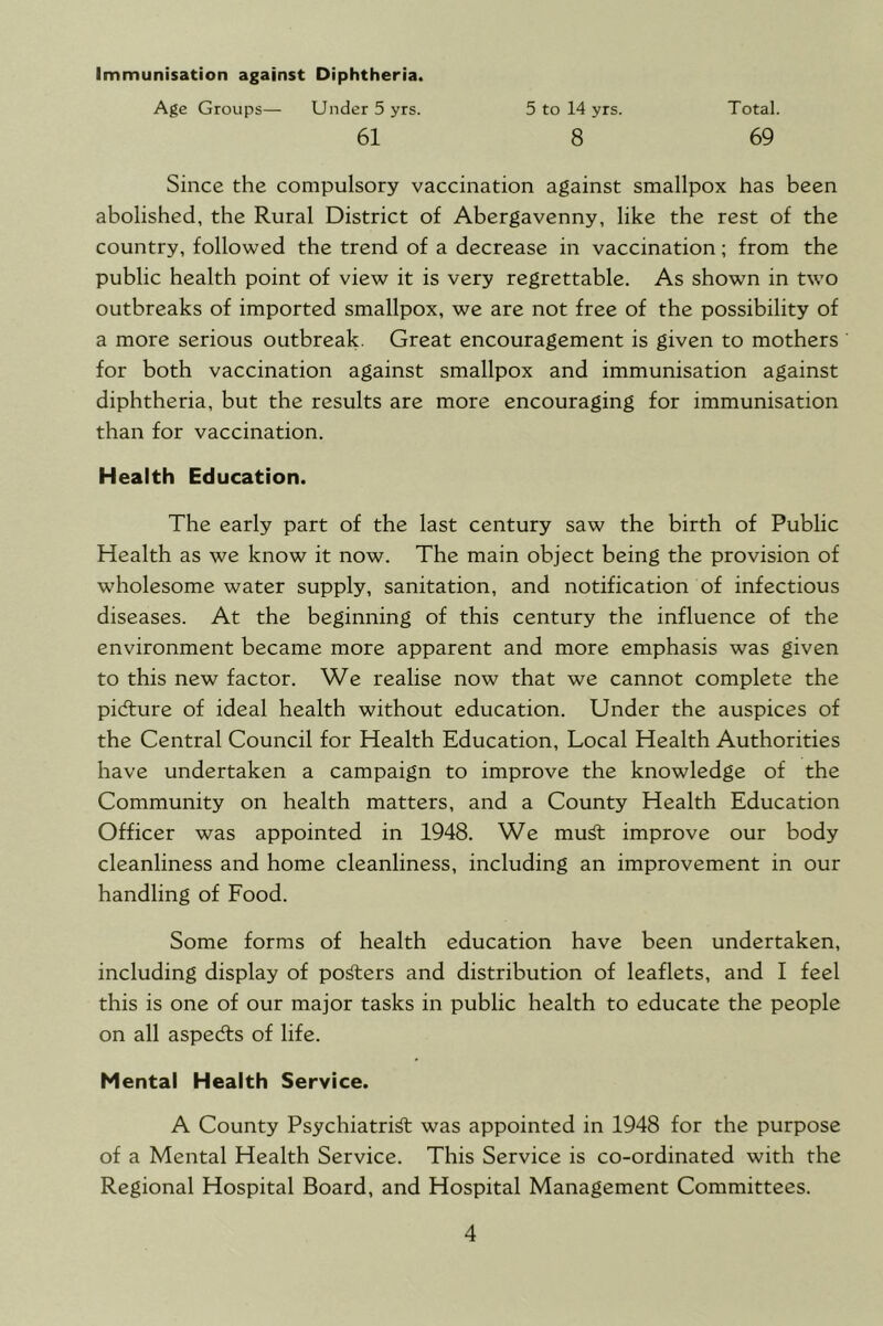 Immunisation against Diphtheria. Age Groups— Under 5 yrs. 61 5 to 14 yrs. 8 Total. 69 Since the compulsory vaccination against smallpox has been abolished, the Rural District of Abergavenny, like the rest of the country, followed the trend of a decrease in vaccination; from the public health point of view it is very regrettable. As shown in two outbreaks of imported smallpox, we are not free of the possibility of a more serious outbreak. Great encouragement is given to mothers for both vaccination against smallpox and immunisation against diphtheria, but the results are more encouraging for immunisation than for vaccination. Health Education. The early part of the last century saw the birth of Public Health as we know it now. The main object being the provision of wholesome water supply, sanitation, and notification of infectious diseases. At the beginning of this century the influence of the environment became more apparent and more emphasis was given to this new factor. We realise now that we cannot complete the pidfure of ideal health without education. Under the auspices of the Central Council for Health Education, Local Health Authorities have undertaken a campaign to improve the knowledge of the Community on health matters, and a County Health Education Officer was appointed in 1948. We mu^t improve our body cleanliness and home cleanliness, including an improvement in our handling of Food. Some forms of health education have been undertaken, including display of posters and distribution of leaflets, and I feel this is one of our major tasks in public health to educate the people on all aspedts of life. Mental Health Service. A County Psychiatrist was appointed in 1948 for the purpose of a Mental Health Service. This Service is co-ordinated with the Regional Hospital Board, and Hospital Management Committees.