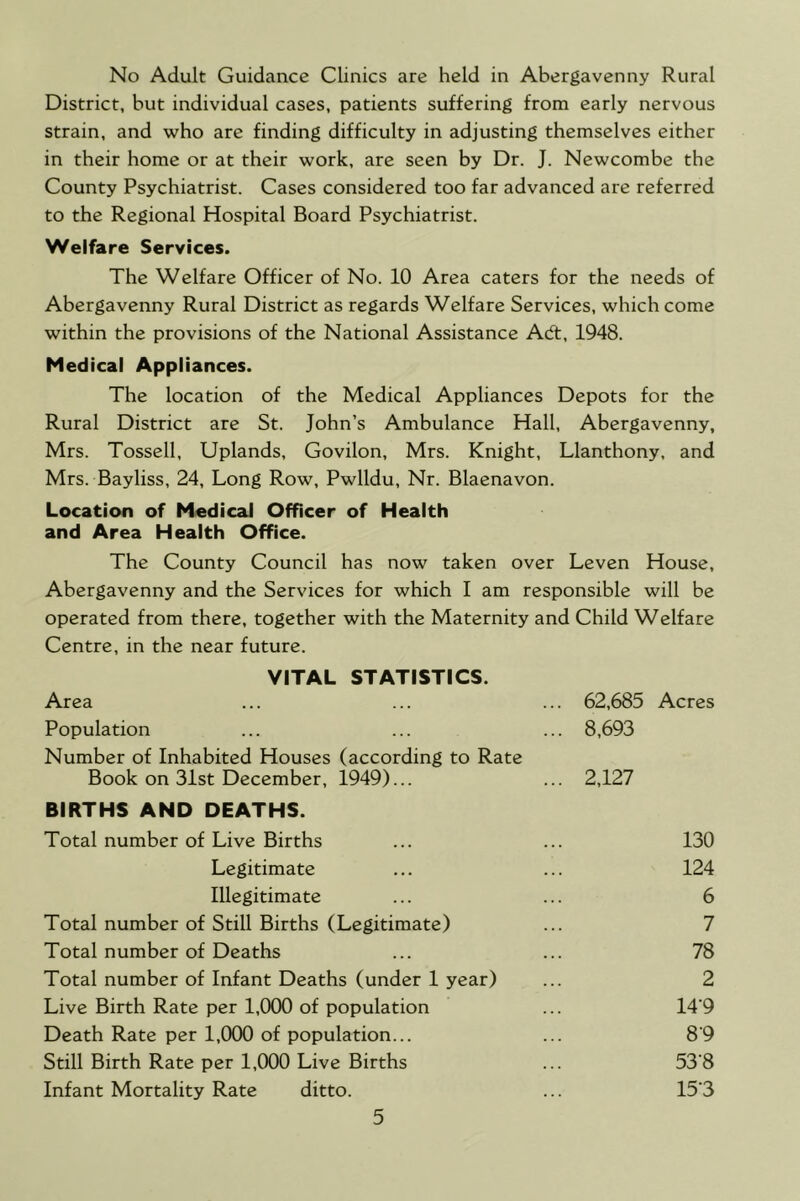 No Adult Guidance Clinics are held in Abergavenny Rural District, but individual cases, patients suffering from early nervous strain, and who are finding difficulty in adjusting themselves either in their home or at their work, are seen by Dr. J. Newcombe the County Psychiatrist. Cases considered too far advanced are referred to the Regional Hospital Board Psychiatrist. Welfare Services. The Welfare Officer of No. 10 Area caters for the needs of Abergavenny Rural District as regards Welfare Services, which come within the provisions of the National Assistance Acft, 1948. Medical Appliances. The location of the Medical Appliances Depots for the Rural District are St. John’s Ambulance Hall, Abergavenny, Mrs. Tossell, Uplands, Govilon, Mrs. Knight, Llanthony, and Mrs. Bayliss, 24, Long Row, Pwlldu, Nr. Blaenavon. Location of Medical Officer of Health and Area Health Office. The County Council has now taken over Leven House, Abergavenny and the Services for which I am responsible will be operated from there, together with the Maternity and Child Welfare Centre, in the near future. VITAL STATISTICS. Area 62,685 Acres Population 8,693 Number of Inhabited Houses (according to Rate Book on 31st December, 1949)... 2,127 BIRTHS AND DEATHS. Total number of Live Births 130 Legitimate 124 Illegitimate 6 Total number of Still Births (Legitimate) 7 Total number of Deaths 78 Total number of Infant Deaths (under 1 year) 2 Live Birth Rate per 1,000 of population 14-9 Death Rate per 1,000 of population... 89 Still Birth Rate per 1,000 Live Births 53-8 Infant Mortality Rate ditto. 15-3