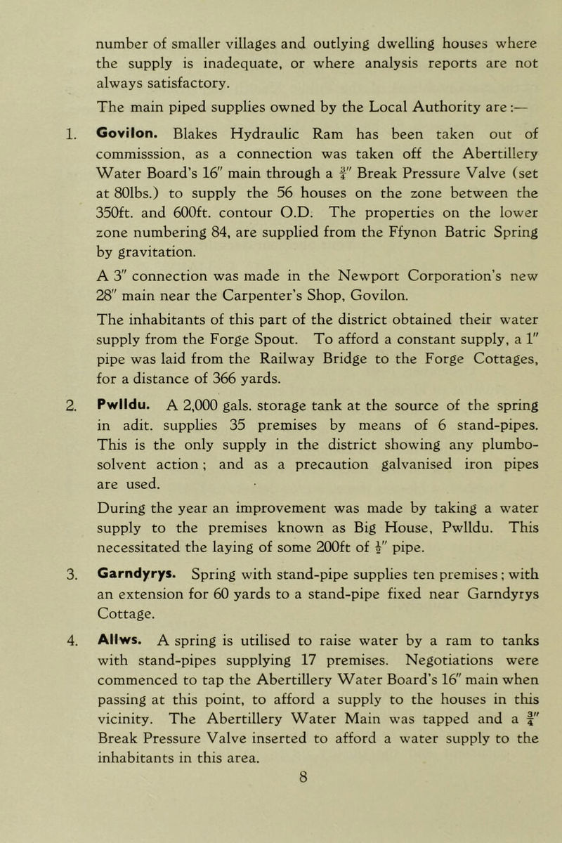 number of smaller villages and outlying dwelling houses where the supply is inadequate, or where analysis reports are not always satisfactory. The main piped supplies owned by the Local Authority are:— 1. Govilon. Blakes Hydraulic Ram has been taken out of commisssion, as a connection was taken off the Abertillery Water Board’s 16 main through a f Break Pressure Valve (set at SOlbs.) to supply the 56 houses on the zone between the 350ft. and 600ft. contour O.D. The properties on the lower zone numbering 84, are supplied from the Ffynon Batric Spring by gravitation. A 3 connection was made in the Newport Corporation’s new 28 main near the Carpenter’s Shop, Govilon. The inhabitants of this part of the district obtained their water supply from the Forge Spout. To afford a constant supply, a 1 pipe was laid from the Railway Bridge to the Forge Cottages, for a distance of 366 yards. 2. Pwlldu. A 2,000 gals, storage tank at the source of the spring in adit, supplies 35 premises by means of 6 stand-pipes. This is the only supply in the district showing any plumbo- solvent action; and as a precaution galvanised iron pipes are used. During the year an improvement was made by taking a water supply to the premises known as Big House, Pwlldu. This necessitated the laying of some 200ft of i pipe. 3. Garndyrys. Spring with stand-pipe supplies ten premises; with an extension for 60 yards to a stand-pipe fixed near Garndyrys Cottage. 4. Allws. A spring is utilised to raise water by a ram to tanks with stand-pipes supplying 17 premises. Negotiations were commenced to tap the Abertillery Water Board’s 16 main when passing at this point, to afford a supply to the houses in this vicinity. The Abertillery Water Main was tapped and a Break Pressure Valve inserted to afford a water supply to the inhabitants in this area.