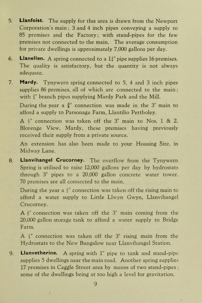 5. Llanfoist. The supply for this area is drawn from the Newport Corporation’s main ; 3 and 4 inch pipes conveying a supply to 85 premises and the Factory; with stand-pipes for the few premises not connected to the main. The average consumption for private dwellings is approximately 7,000 gallons per day. 6. Llanellen. A spring connected to a 1? pipe supplies 16 premises. The quality is satisfactory, but the quantity is not always adequate. 7. Mardy. Tynywern spring connected to 5, 4 and 3 inch pipes supplies 86 premises, all of which are connected to the main; with branch pipes supplying Mardy Park and the Mill. During the year a connection was made in the 3 main to afford a supply to Parsonage Farm, Llantilio Pertholey. A connection was taken off the 3 main to Nos. 1 & 2, Blorenge View, Mardy, these premises having previously received their supply from a private source. An extension has also been made to your Housing Site, in Midway Lane. 8. Llanvihangel Crucorney. The overflow from the Tynywern Spring is utilised to raise 12,000 gallons per day by hydrostats through 3 pipes to a 20,000 gallon concrete water tower. 70 premises are all connected to the main. During the year a 4 connection was taken off the rising main to afford a water supply to Little Llwyn Gwyn, Llanvihangel Crucorney. A i connection was taken off the 3 main coming from the 20,000 gallon storage tank to afford a water supply to Bridge Farm. A connection was taken off the 3 rising main from the Hydrostats to the New Bungalow near Llanvihangel Station. 9. Llanvetherine. A spring with 1 pipe to tank and stand-pipe supplies 5 dwellings near the main road. Another spring supplies 17 premises in Gaggle Street area by means of two stand-pipes ; some of the dwellings being at too high a level for gravitation.