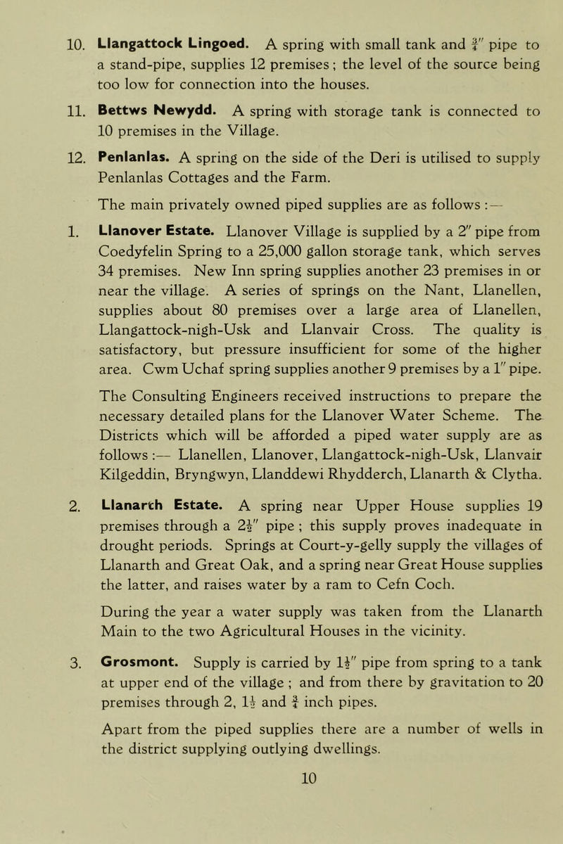 a stand-pipe, supplies 12 premises; the level of the source being too low for connection into the houses. 11. Bettws Newydd. A spring with storage tank is connected to 10 premises in the Village. 12. Penlanlas. A spring on the side of the Deri is utilised to supply Penlanlas Cottages and the Farm. The main privately owned piped supplies are as follows 1. Lianover Estate. Llanover Village is supplied by a 2 pipe from Coedyfelin Spring to a 25,000 gallon storage tank, which serves 34 premises. New Inn spring supplies another 23 premises in or near the village. A series of springs on the Nant, Llanellen, supplies about 80 premises over a large area of Llanellen, Llangattock-nigh-Usk and Llanvair Cross. The quality is satisfactory, but pressure insufficient for some of the higher area. Cwm Uchaf spring supplies another 9 premises by a 1 pipe. The Consulting Engineers received instructions to prepare the necessary detailed plans for the Llanover Water Scheme. The Districts which will be afforded a piped water supply are as follows :— Llanellen, Llanover, Llangattock-nigh-Usk, Llanvair Kilgeddin, Bryngwyn, Llanddewi Rhydderch, Llanarth & Clytha. 2. Llanarth Estate. A spring near Upper House supplies 19 premises through a 2V' pipe ; this supply proves inadequate in drought periods. Springs at Court-y-gelly supply the villages of Llanarth and Great Oak, and a spring near Great House supplies the latter, and raises water by a ram to Cefn Coch. During the year a water supply was taken from the Llanarth Main to the two Agricultural Houses in the vicinity. 3. Grosmont. Supply is carried by IV' pipe from spring to a tank at upper end of the village ; and from there by gravitation to 20 premises through 2, and f inch pipes. Apart from the piped supplies there are a number of wells in the district supplying outlying dwellings. 10