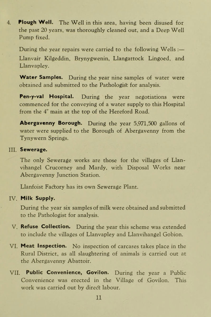 4. Plough Well. The Well in this area, having been disused for the past 20 years, was thoroughly cleaned out, and a Deep Well Pump fixed. During the year repairs were carried to the following Wells :— Llanvair Kilgeddin, Brynygwenin, Llangattock Lingoed, and Llanvapley. Water Samples. During the year nine samples of water were obtained and submitted to the Pathologic for analysis. Pen-y-val Hospital. During the year negotiations were commenced for the conveying of a water supply to this Hospital from the 4 main at the top of the Hereford Road. Abergavenny Borough. During the year 5,971,500 gallons of water were supplied to the Borough of Abergavenny from the Tynywern Springs. III. Sewerage. The only Sewerage works are those for the villages of Llan- vihangel Crucorney and Mardy, with Disposal Works near Abergavenny Junction Station. Llanfoist Factory has its own Sewerage Plant. IV. Milk Supply. During the year six samples of milk were obtained and submitted to the Pathologist for analysis. V. Refuse Collection. During the year this scheme was extended to include the villages of Llanvapley and Llanvihangel Gobion. VI. Meat Inspection. No inspection of carcases takes place in the Rural District, as all slaughtering of animals is carried out at the Abergavenny Abattoir. VII. Public Convenience, Govilon. During the year a Public Convenience was erected in the Village of Govilon. This work was carried out by diredl labour.
