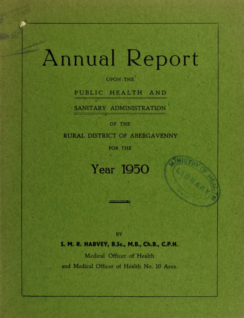 Annual Report UPON the' PUBLIC HEALTH AND SANITARY ADMINISTRATION ' OF THE RURAL DISTRICT OF ABERGAVENNY FOR THE ■ -y. Year 1950 ' BY S. M. R. HARVEY, B.Sc., M.B., Ch.B., C.P.H. Medical Officer of Health and Medical Officer of Health No. 10 Area.