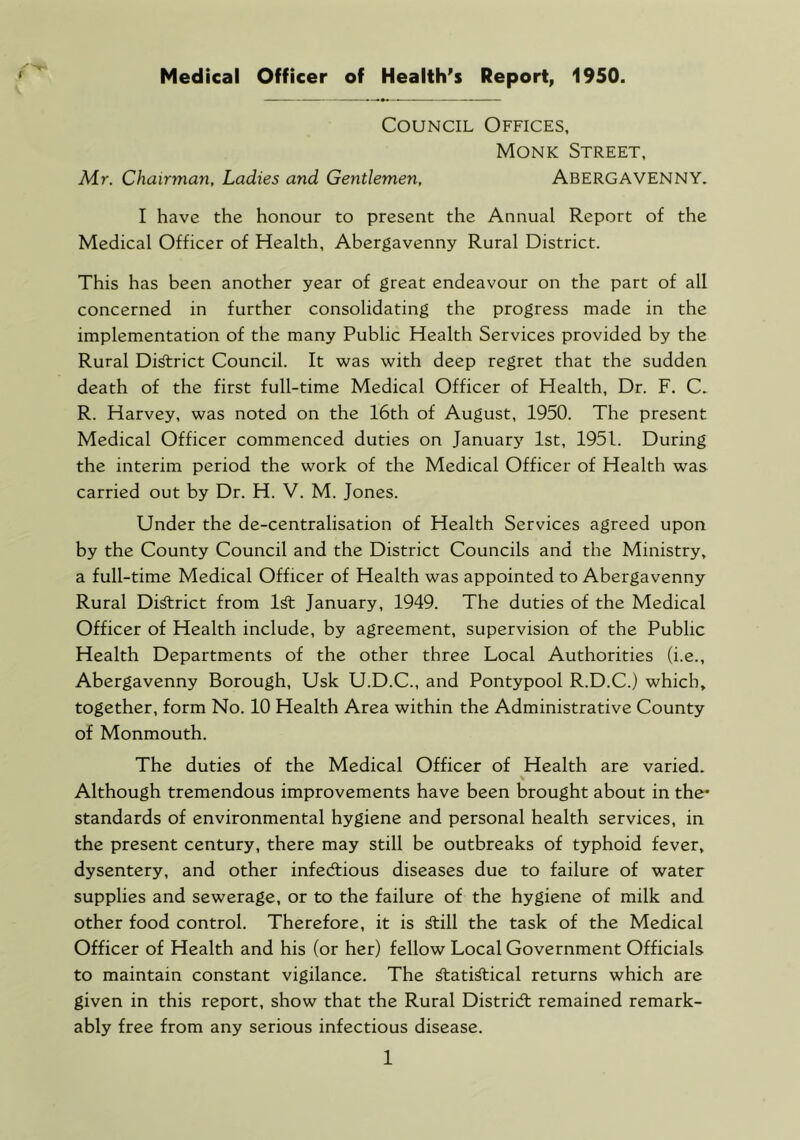 Council Offices, Monk Street, Mr. Chairman, Ladies and Gentlemen, ABERGAVENNY. I have the honour to present the Annual Report of the Medical Officer of Health, Abergavenny Rural District. This has been another year of great endeavour on the part of all concerned in further consolidating the progress made in the implementation of the many Public Health Services provided by the Rural Di^rict Council. It was with deep regret that the sudden death of the first full-time Medical Officer of Health, Dr. F. C. R. Harvey, was noted on the 16th of August, 1950. The present Medical Officer commenced duties on Januarj' 1st, 1951. During the interim period the work of the Medical Officer of Health was carried out by Dr. H. V. M. Jones. Under the de-centralisation of Health Services agreed upon by the County Council and the District Councils and the Ministry, a full-time Medical Officer of Health was appointed to Abergavenny Rural Di^rict from 1^ January, 1949. The duties of the Medical Officer of Health include, by agreement, supervision of the Public Health Departments of the other three Local Authorities (i.e., Abergavenny Borough, Usk U.D.C., and Pontypool R.D.C.) which, together, form No. 10 Health Area within the Administrative County of Monmouth. The duties of the Medical Officer of Health are varied. Although tremendous improvements have been brought about in the* standards of environmental hygiene and personal health services, in the present century, there may still be outbreaks of typhoid fever, dysentery, and other infectious diseases due to failure of water supplies and sewerage, or to the failure of the hygiene of milk and other food control. Therefore, it is ^ill the task of the Medical Officer of Health and his (or her) fellow Local Government Officials to maintain constant vigilance. The ^ati^ical returns which are given in this report, show that the Rural District remained remark- ably free from any serious infectious disease. 1