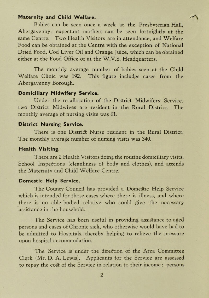 Maternity and Child Welfare. Babies can be seen once a week at the Presbyterian Hall, Abergavenny; expectant mothers can be seen fortnightly at the same Centre. Two Health Visitors are in attendance, and Welfare Food can be obtained at the Centre with the exception of National Dried Food, Cod Liver Oil and Orange Juice, which can be obtained either at the Food Office or at the W.V.S. Headquarters. The monthly average number of babies seen at the Child Welfare Clinic was 192. This figure includes cases from the Abergavenny Borough. Domiciliary Midwifery Service. Under the re-allocation of the Di^ridl Midwifery Service, two Di^rict Midwives are resident in the Rural District. The monthly average of nursing visits was 61. District Nursing Service. There is one District Nurse resident in the Rural District. The monthly average number of nursing visits was 340. Health Visiting. There are 2 Health Visitors doing the routine domiciliary visits. School Inspections (cleanliness of body and clothes), and attends the Maternity and Child Welfare Centre. Domestic Help Service. The County Council has provided a Dome^ic Help Service which is intended for those cases where there is illness, and where there is no able-bodied relative who could give the necessary assi^ance in the household. The Service has been useful in providing assi^ance to aged persons and cases of Chronic sick, who otherwise would have had to be admitted to Flospitals, thereby helping to relieve the pressure upon hospital accommodation. The Service is under the direction of the Area Committee Clerk (Mr. D. A. Lewis). Applicants for the Service are assessed to repay the co^ of the Service in relation to their income ; persons