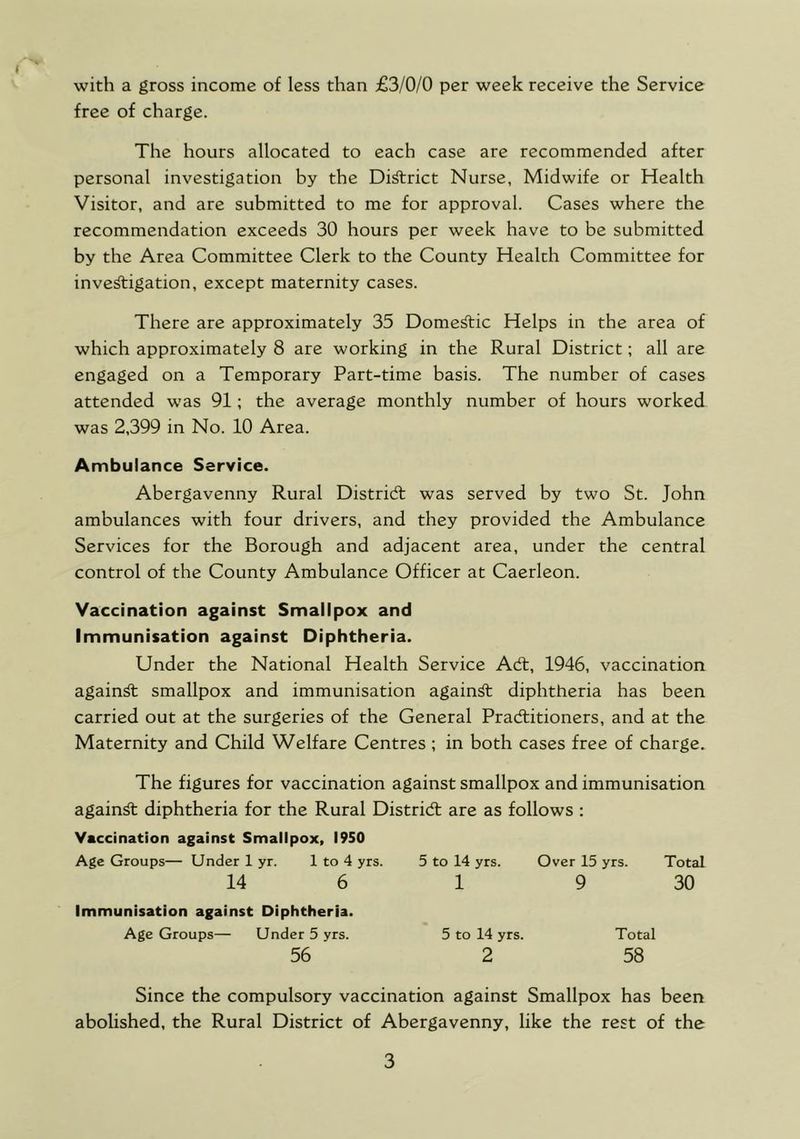 with a gross income of less than £3/0/0 per week receive the Service free of charge. The hours allocated to each case are recommended after personal investigation by the Di^rict Nurse, Midwife or Health Visitor, and are submitted to me for approval. Cases where the recommendation exceeds 30 hours per week have to be submitted by the Area Committee Clerk to the County Health Committee for investigation, except maternity cases. There are approximately 35 Domestic Helps in the area of which approximately 8 are working in the Rural District; all are engaged on a Temporary Part-time basis. The number of cases attended was 91; the average monthly number of hours worked was 2,399 in No. 10 Area. Ambulance Service. Abergavenny Rural Distridt was served by two St. John ambulances with four drivers, and they provided the Ambulance Services for the Borough and adjacent area, under the central control of the County Ambulance Officer at Caerleon. Vaccination against Smallpox and Immunisation against Diphtheria. Under the National Health Service Adt, 1946, vaccination against smallpox and immunisation againSt diphtheria has been carried out at the surgeries of the General Pradlitioners, and at the Maternity and Child Welfare Centres ; in both cases free of charge. The figures for vaccination against smallpox and immunisation against diphtheria for the Rural Distridt are as follows : Vaccination against Smallpox, 1950 Age Groups— Under 1 yr. 1 to 4 yrs. 5 to 14 yrs. Over 15 yrs. Total 14 6 1 9 30 Immunisation against Diphtheria. Age Groups— Under 5 yrs. 56 5 to 14 yrs. 2 Total 58 Since the compulsory vaccination against Smallpox has been abolished, the Rural District of Abergavenny, like the rest of the