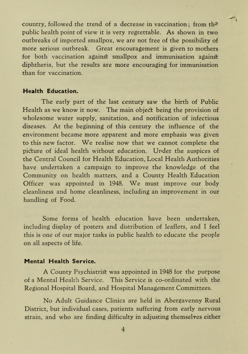 f country, followed the trend of a decrease in vaccination; from th^ public health point of view it is very regrettable. As shown in two outbreaks of imported smallpox, we are not free of the possibility of more serious outbreak. Great encouragement is given to mothers for both vaccination again^ smallpox and immunisation again^ diphtheria, but the results are more encouraging for immunisation than for vaccination. Health Education. The early part of the last century saw the birth of Public Health as we know it now. The main objedt being the provision of wholesome water supply, sanitation, and notification of infectious diseases. At the beginning of this century the influence of the environment became more apparent and more emphasis was given to this new factor. We realise now that we cannot complete the pidlure of ideal health without education. Under the auspices of the Central Council for Health Education, Local Health Authorities have undertaken a campaign to improve the knowledge of the Community on health matters, and a County Health Education Officer was appointed in 1948. We must improve our body cleanliness and home cleanliness, including an improvement in our handling of Food. Some forms of health education have been undertaken, including display of posters and distribution of leaflets, and I feel this is one of our major tasks in public health to educate the people on all aspects of life. Mental Health Service. A County Psychiatric was appointed in 1948 for the purpose of a Mental Health Service. This Service is co-ordinated with the Regional Hospital Board, and Hospital Management Committees. No Adult Guidance Clinics are held in Abergavenny Rural District, but individual cases, patients suffering from early nervous strain, and who are finding difficulty in adjusting themselves either