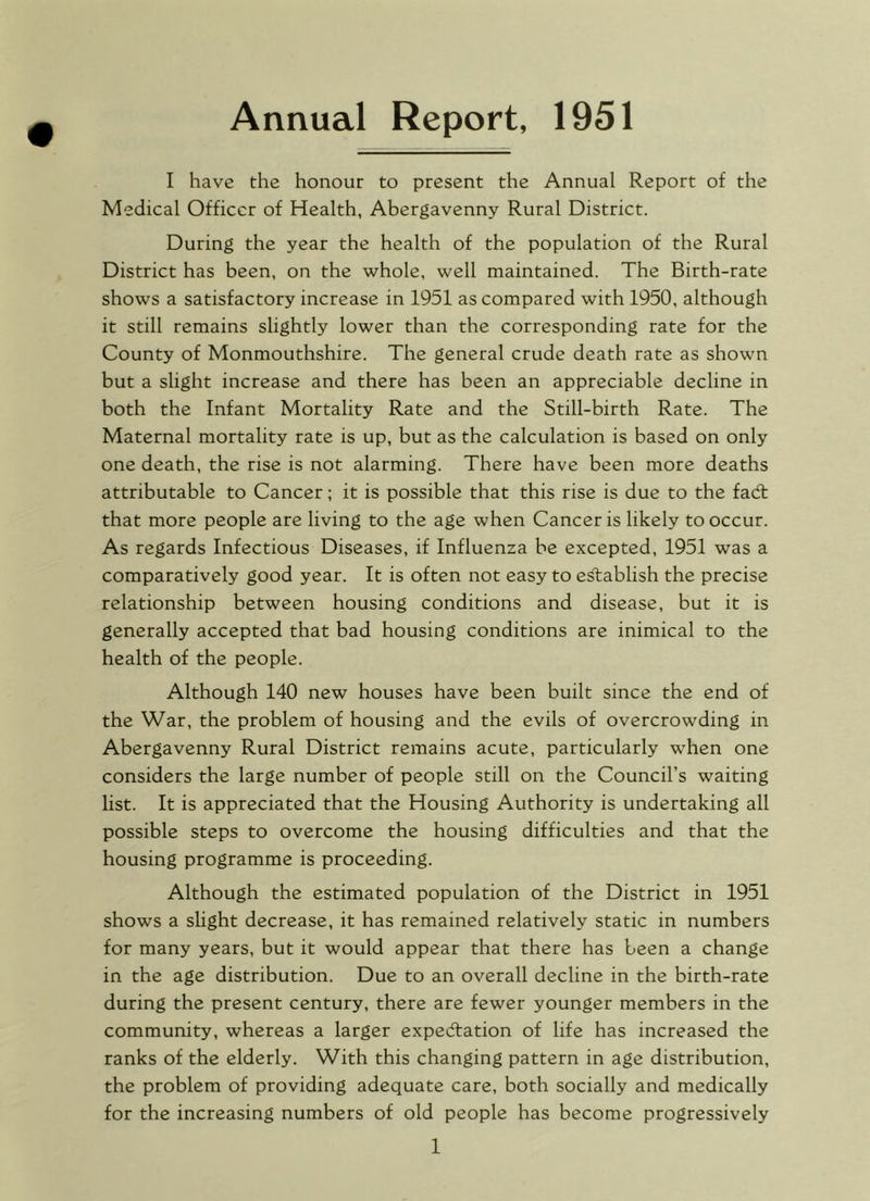 Annual Report, 1951 I have the honour to present the Annual Report of the Medical Officer of Health, Abergavenny Rural District. During the year the health of the population of the Rural District has been, on the whole, well maintained. The Birth-rate shows a satisfactory increase in 1951 as compared with 1950, although it still remains slightly lower than the corresponding rate for the County of Monmouthshire. The general crude death rate as shown but a slight increase and there has been an appreciable decline in both the Infant Mortality Rate and the Still-birth Rate. The Maternal mortality rate is up, but as the calculation is based on only one death, the rise is not alarming. There have been more deaths attributable to Cancer; it is possible that this rise is due to the fad; that more people are living to the age when Cancer is likely to occur. As regards Infectious Diseases, if Influenza be excepted, 1951 was a comparatively good year. It is often not easy to edablish the precise relationship between housing conditions and disease, but it is generally accepted that bad housing conditions are inimical to the health of the people. Although 140 new houses have been built since the end of the War, the problem of housing and the evils of overcrowding in Abergavenny Rural District remains acute, particularly when one considers the large number of people still on the Council’s waiting list. It is appreciated that the Housing Authority is undertaking all possible steps to overcome the housing difficulties and that the housing programme is proceeding. Although the estimated population of the District in 1951 shows a slight decrease, it has remained relatively static in numbers for many years, but it would appear that there has been a change in the age distribution. Due to an overall decline in the birth-rate during the present century, there are fewer younger members in the community, whereas a larger expedtation of life has increased the ranks of the elderly. With this changing pattern in age distribution, the problem of providing adequate care, both socially and medically for the increasing numbers of old people has become progressively