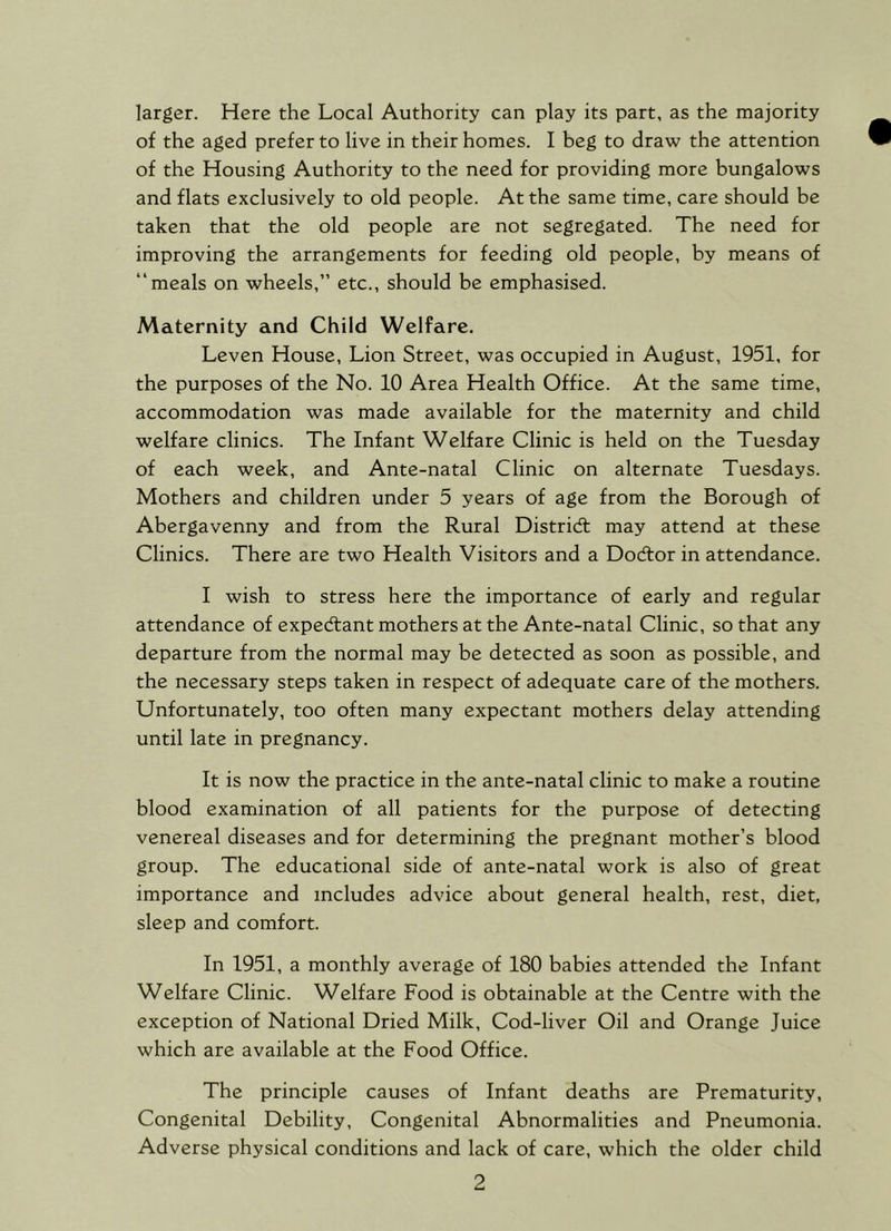 larger. Here the Local Authority can play its part, as the majority of the aged prefer to live in their homes. I beg to draw the attention of the Housing Authority to the need for providing more bungalows and flats exclusively to old people. At the same time, care should be taken that the old people are not segregated. The need for improving the arrangements for feeding old people, by means of “meals on wheels,” etc., should be emphasised. Maternity and Child Welfare. Leven House, Lion Street, was occupied in August, 1951, for the purposes of the No. 10 Area Health Office. At the same time, accommodation was made available for the maternity and child welfare clinics. The Infant Welfare Clinic is held on the Tuesday of each week, and Ante-natal Clinic on alternate Tuesdays. Mothers and children under 5 years of age from the Borough of Abergavenny and from the Rural Distridl may attend at these Clinics. There are two Health Visitors and a Docftor in attendance. I wish to stress here the importance of early and regular attendance of expedlant mothers at the Ante-natal Clinic, so that any departure from the normal may be detected as soon as possible, and the necessary steps taken in respect of adequate care of the mothers. Unfortunately, too often many expectant mothers delay attending until late in pregnancy. It is now the practice in the ante-natal clinic to make a routine blood examination of all patients for the purpose of detecting venereal diseases and for determining the pregnant mother’s blood group. The educational side of ante-natal work is also of great importance and includes advice about general health, rest, diet, sleep and comfort. In 1951, a monthly average of 180 babies attended the Infant Welfare Clinic. Welfare Food is obtainable at the Centre with the exception of National Dried Milk, Cod-liver Oil and Orange Juice which are available at the Food Office. The principle causes of Infant deaths are Prematurity, Congenital Debility, Congenital Abnormalities and Pneumonia. Adverse physical conditions and lack of care, which the older child