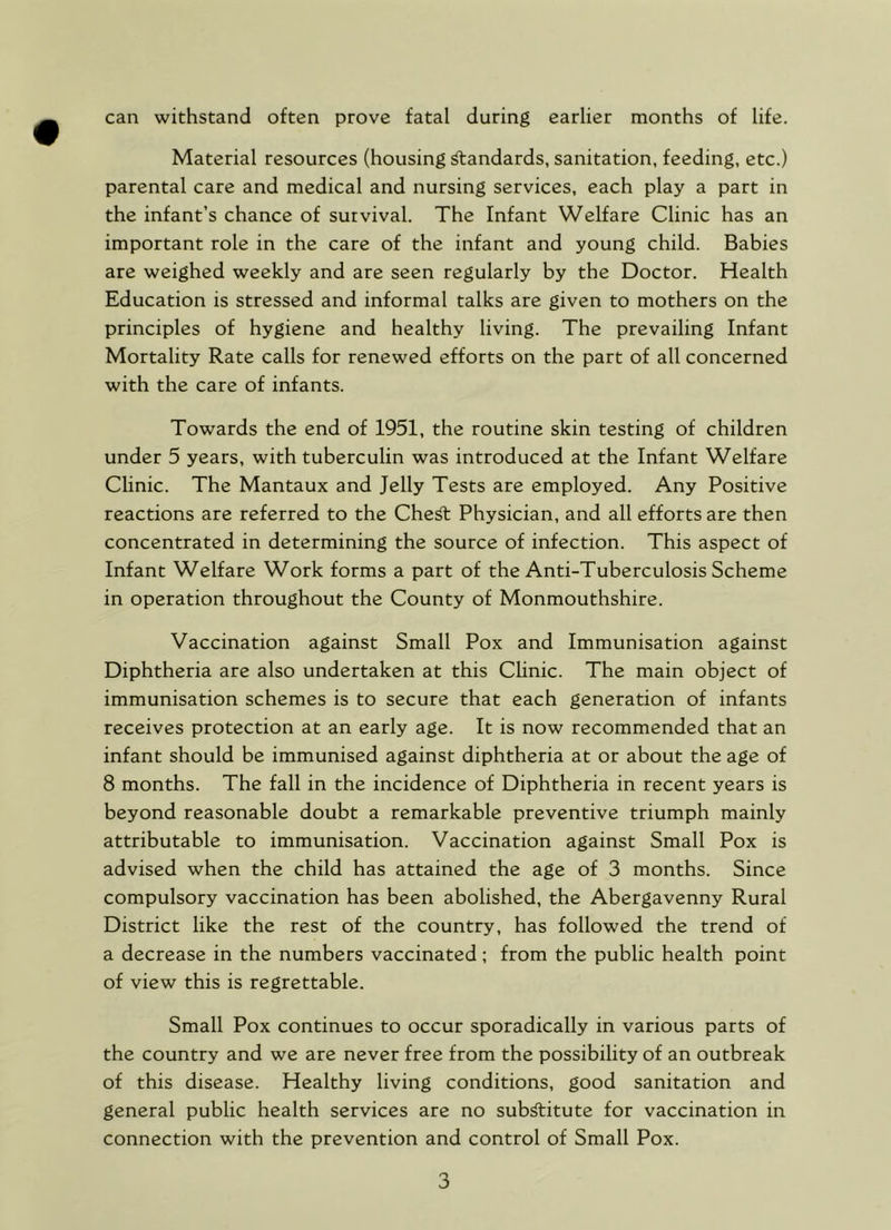 can withstand often prove fatal during earlier months of life. Material resources (housing ^andards, sanitation, feeding, etc.) parental care and medical and nursing services, each play a part in the infant’s chance of survival. The Infant Welfare Clinic has an important role in the care of the infant and young child. Babies are weighed weekly and are seen regularly by the Doctor. Health Education is stressed and informal talks are given to mothers on the principles of hygiene and healthy living. The prevailing Infant Mortality Rate calls for renewed efforts on the part of all concerned with the care of infants. Towards the end of 1951, the routine skin testing of children under 5 years, with tuberculin was introduced at the Infant Welfare Clinic. The Mantaux and Jelly Tests are employed. Any Positive reactions are referred to the Che^ Physician, and all efforts are then concentrated in determining the source of infection. This aspect of Infant Welfare Work forms a part of the Anti-Tuberculosis Scheme in operation throughout the County of Monmouthshire. Vaccination against Small Pox and Immunisation against Diphtheria are also undertaken at this Chnic. The main object of immunisation schemes is to secure that each generation of infants receives protection at an early age. It is now recommended that an infant should be immunised against diphtheria at or about the age of 8 months. The fall in the incidence of Diphtheria in recent years is beyond reasonable doubt a remarkable preventive triumph mainly attributable to immunisation. Vaccination against Small Pox is advised when the child has attained the age of 3 months. Since compulsory vaccination has been abolished, the Abergavenny Rural District like the rest of the country, has followed the trend of a decrease in the numbers vaccinated; from the public health point of view this is regrettable. Small Pox continues to occur sporadically in various parts of the country and we are never free from the possibility of an outbreak of this disease. Healthy living conditions, good sanitation and general public health services are no sub^itute for vaccination in connection with the prevention and control of Small Pox.