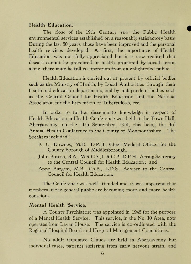 Health Education. The close of the 19th Century saw the Public Health environmental services established on a reasonably satisfactory basis. During the last 50 years, these have been improved and the personal health services developed. At first, the importance of Health Education was not fully appreciated but it is now realised that disease cannot be prevented or health promoted by social action alone, there must be full co-operation from an enlightened public. Health Education is carried out at present by official bodies such as the Ministry of Health, by Local Authorities through their health and education departments, and by independent bodies such as the Central Council for Health Education and the National Association for the Prevention of Tuberculosis, etc. In order to further disseminate knowledge in respect of Health Education, a Health Conference was held at the Town Hall, Abergavenny, on the 11th September, 1951, this being the 3rd Annual Health Conference in the County of Monmouthshire. The Speakers included •— E. C. Downes, M.D., D.P.H., Chief Medical Officer for the County Borough of Middlesborough. John Burton, B.A., M.R.C.S., L.R.C.P., D.P.H., Acting Secretary to the Central Council for Health Education; and Anne Burgess, M.B., Ch.B., L.D.S., Adviser to the Central Council for Health Education. The Conference was well attended and it was apparent that members of the general public are becoming more and more health conscious. Mental Health Service. A County Psychiatrist was appointed in 1948 for the purpose of a Mental Health Service. This service, in the No. 10 Area, now operates from Leven House. The service is co-ordinated with the Regional Hospital Board and Hospital Management Committees. No adult Guidance Clinics are held in Abergavenny but individual cases, patients suffering from early nervous strain, and