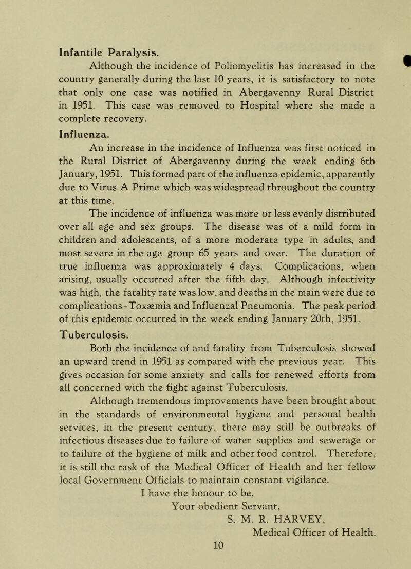 Infantile Paralysis. Although the incidence of Poliomyelitis has increased in the country generally during the last 10 years, it is satisfactory to note that only one case was notified in Abergavenny Rural District in 1951. This case was removed to Hospital where she made a complete recovery. Influenza. An increase in the incidence of Influenza was first noticed in the Rural District of Abergavenny during the week ending 6th January, 1951. This formed part of the influenza epidemic, apparently due to Virus A Prime which was widespread throughout the country at this time. The incidence of influenza was more or less evenly distributed over all age and sex groups. The disease was of a mild form in children and adolescents, of a more moderate type in adults, and most severe in the age group 65 years and over. The duration of true influenza was approximately 4 days. Complications, when arising, usually occurred after the fifth day. Although infectivity was high, the fatality rate was low, and deaths in the main were due to complications-Toxaemia and Influenzal Pneumonia. The peak period of this epidemic occurred in the week ending January 20th, 1951. Tuberculosis. Both the incidence of and fatality from Tuberculosis showed an upward trend in 1951 as compared with the previous year. This gives occasion for some anxiety and calls for renewed efforts from all concerned with the fight against Tuberculosis. Although tremendous improvements have been brought about in the standards of environmental hygiene and personal health services, in the present century, there may still be outbreaks of infectious diseases due to failure of water supplies and sewerage or to failure of the hygiene of milk and other food control. Therefore, it is still the task of the Medical Officer of Health and her fellow local Government Officials to maintain constant vigilance. I have the honour to be. Your obedient Servant, S. M. R. HARVEY, Medical Officer of Health.