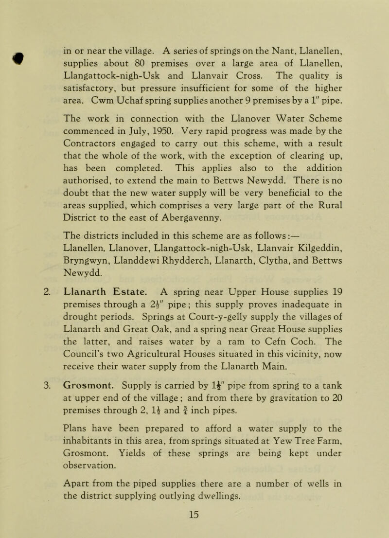 in or near the village. A series of springs on the Nant, Llanellen, supplies about 80 premises over a large area of Llanellen, Llangattock-nigh-Usk and Llanvair Cross. The quality is satisfactory, but pressure insufficient for some of the higher area. Cwm Uchaf spring supplies another 9 premises by a 1 pipe. The work in connection with the Llanover Water Scheme commenced in July, 1950. Very rapid progress was made by the Contractors engaged to carry out this scheme, with a result that the whole of the work, with the exception of clearing up, has been completed. This applies also to the addition authorised, to extend the main to Bettws Newydd. There is no doubt that the new water supply will be very beneficial to the areas supplied, which comprises a very large part of the Rural District to the east of Abergavenny. The districts included in this scheme are as follows:— Llanellen, Llanover, Llangattock-nigh-Usk, Llanvair Kilgeddin, Bryngwyn, Llanddewi Rhydderch, Llanarth, Clytha, and Bettws Newydd. 2. Llanarth Estate. A spring near Upper House supplies 19 premises through a 2i pipe; this supply proves inadequate in drought periods. Springs at Court-y-gelly supply the villages of Llanarth and Great Oak, and a spring near Great House supplies the latter, and raises water by a ram to Cefn Coch. The Council’s two Agricultural Houses situated in this vicinity, now receive their water supply from the Llanarth Main. 3. Grosmont. Supply is carried by 1^ pipe from spring to a tank at upper end of the village; and from there by gravitation to 20 premises through 2, 1^ and f inch pipes. Plans have been prepared to afford a water supply to the inhabitants in this area, from springs situated at Yew Tree Farm, Grosmont. Yields of these springs are being kept under observation. Apart from the piped supplies there are a number of wells in the district supplying outlying dwellings.