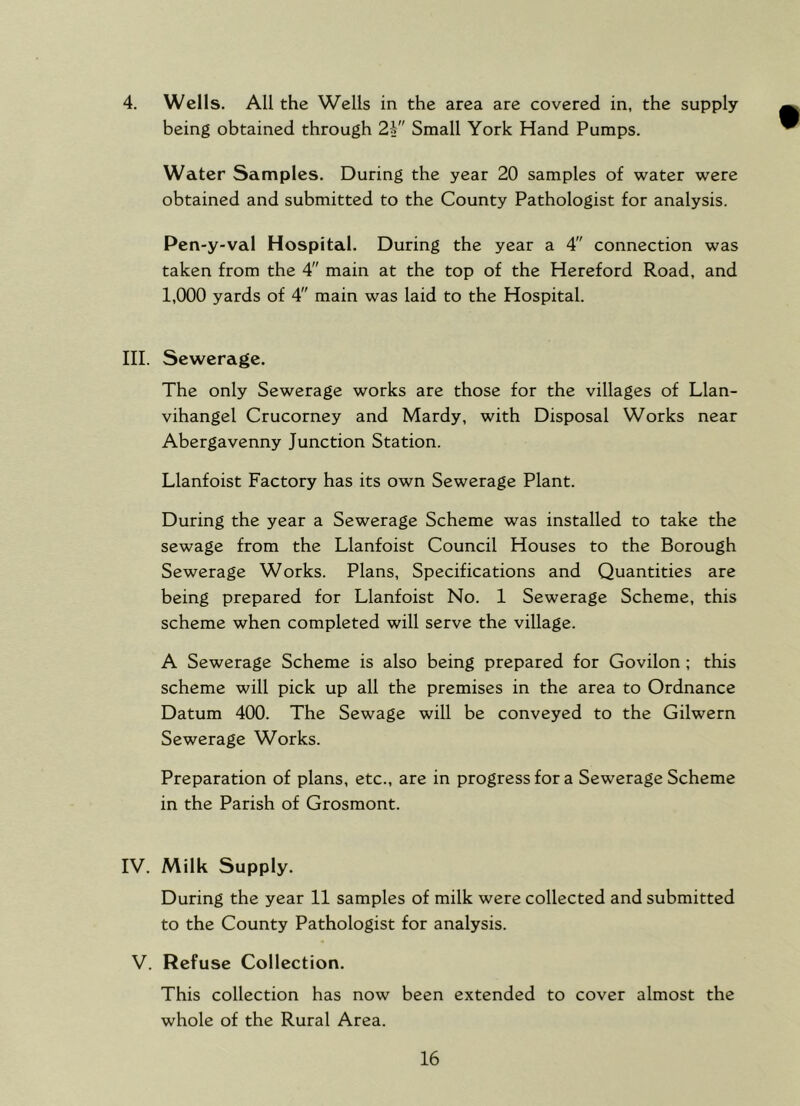 4. Wells. All the Wells in the area are covered in, the supply being obtained through 2\ Small York Hand Pumps. Water Samples. During the year 20 samples of water were obtained and submitted to the County Pathologist for analysis. Pen-y-val Hospital. During the year a 4 connection was taken from the 4 main at the top of the Hereford Road, and 1,000 yards of 4 main was laid to the Hospital. III. Sewerage. The only Sewerage works are those for the villages of Llan- vihangel Crucorney and Mardy, with Disposal Works near Abergavenny Junction Station. Llanfoist Factory has its own Sewerage Plant. During the year a Sewerage Scheme was installed to take the sewage from the Llanfoist Council Houses to the Borough Sewerage Works. Plans, Specifications and Quantities are being prepared for Llanfoist No. 1 Sewerage Scheme, this scheme when completed will serve the village. A Sewerage Scheme is also being prepared for Govilon ; this scheme will pick up all the premises in the area to Ordnance Datum 400. The Sewage will be conveyed to the Gilwern Sewerage Works. Preparation of plans, etc., are in progress for a Sewerage Scheme in the Parish of Grosmont. IV. Milk Supply. During the year 11 samples of milk were collected and submitted to the County Pathologist for analysis. V. Refuse Collection. This collection has now been extended to cover almost the whole of the Rural Area.