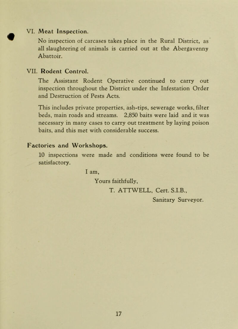 No inspection of carcases takes place in the Rural District, as all slaughtering of animals is carried out at the Abergavenny Abattoir. VII. Rodent Control. The Assistant Rodent Operative continued to carry out inspection throughout the District under the Infestation Order and Destruction of Pests Acts. This includes private properties, ash-tips, sewerage works, filter beds, main roads and streams. 2,850 baits were laid and it was necessary in many cases to carry out treatment by laying poison baits, and this met with considerable success. Factories and Workshops. 10 inspections were made and conditions were found to be satisfactory. I am, Yours faithfully, T. ATTWELL, Cert. S.I.B., Sanitary Surveyor.